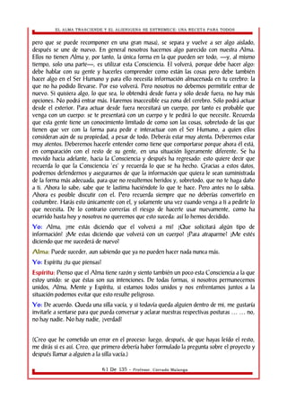 EL ALMA TRASCIENDE Y EL ALIENIGENA SE ESTREMECE: UNA RECETA PARA TODOS 
pero que se puede recomponer en una gran masa), se separa y vuelve a ser algo aislado, 
después se une de nuevo. En general nosotros hacemos algo parecido con nuestra Alma. 
Ellos no tienen Alma y, por tanto, la única forma en la que pueden ser todo, —y, al mismo 
tiempo, solo una parte—, es utilizar esta Consciencia. El volverá, porque debe hacer algo: 
debe hablar con su gente y hacerles comprender como están las cosas pero debe también 
hacer algo en el Ser Humano y para ello necesita información almacenada en tu cerebro: la 
que no ha podido llevarse. Por eso volverá. Pero nosotros no debemos permitirle entrar de 
nuevo. Si quisiera algo, lo que sea, lo obtendrá desde fuera y sólo desde fuera; no hay más 
opciones. No podrá entrar más. Haremos inaccesible esa zona del cerebro. Sólo podrá actuar 
desde el exterior. Para actuar desde fuera necesitará un cuerpo, por tanto es probable que 
venga con un cuerpo: se te presentará con un cuerpo y te pedirá lo que necesite. Recuerda 
que esta gente tiene un conocimiento limitado de como son las cosas, sobretodo de las que 
tienen que ver con la forma para pedir e interactuar con el Ser Humano, a quien ellos 
consideran aún de su propiedad, a pesar de todo. Deberás estar muy atenta. Deberemos estar 
muy atentos. Deberemos hacerle entender como tiene que comportarse porque ahora él está, 
en comparación con el resto de su gente, en una situación ligeramente diferente. Se ha 
movido hacia adelante, hacia la Consciencia y después ha regresado: esto quiere decir que 
recuerda lo que la Consciencia 'es' y recuerda lo que se ha hecho. Gracias a estos datos, 
podremos defendernos y asegurarnos de que la información que quiera le sean suministrada 
de la forma más adecuada, para que no resultemos heridos y, sobretodo, que no te haga daño 
a ti. Ahora lo sabe; sabe que te lastima haciéndote lo que te hace. Pero antes no lo sabia. 
Ahora es posible discutir con el. Pero recuerda siempre que no deberías convertirlo en 
costumbre. Harás esto únicamente con el, y solamente una vez cuando venga a ti a pedirte lo 
que necesita. De lo contrario correrías el riesgo de hacerte usar nuevamente, como ha 
ocurrido hasta hoy y nosotros no queremos que esto suceda: así lo hemos decidido. 
Yo: Alma, ¿me estás diciendo que el volverá a mi? ¿Que solicitará algún tipo de 
información? ¿Me estas diciendo que volverá con un cuerpo? ¿Para atraparme? ¿Me estés 
diciendo que me sucederá de nuevo? 
Alma: Puede suceder, aun sabiendo que ya no pueden hacer nada nunca más. 
Yo: Espíritu ¿tu que piensas? 
Espíritu: Pienso que el Alma tiene razón y siento también un poco esta Consciencia a la que 
estoy unido: se que éstas son sus intenciones. De todas formas, si nosotros permanecemos 
unidos, Alma, Mente y Espíritu, si estamos todos unidos y nos enfrentamos juntos a la 
situación podemos evitar que esto resulte peligroso. 
Yo: De acuerdo. Queda una silla vacía, y si todavía queda alguien dentro de mi, me gustaría 
invitarle a sentarse para que pueda conversar y aclarar nuestras respectivas posturas … … no, 
no hay nadie. No hay nadie, ¿verdad? 
(Creo que he cometido un error en el proceso: luego, después, de que hayas leído el resto, 
me dirás si es así. Creo, que primero debería haber formulado la pregunta sobre el proyecto y 
después llamar a alguien a la silla vacía.) 
61 De 135 - Profesor. Corrado Malanga 
 
