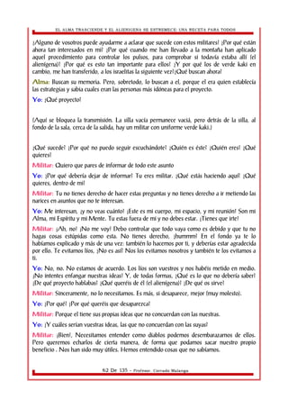EL ALMA TRASCIENDE Y EL ALIENIGENA SE ESTREMECE: UNA RECETA PARA TODOS 
¿Alguno de vosotros puede ayudarme a aclarar que sucede con estos militares? ¿Por qué están 
ahora tan interesados en mi? ¿Por qué cuando me han llevado a la montaña han aplicado 
aquel procedimiento para controlar los pulsos, para comprobar si todavía estaba allí (el 
alienígena)? ¿Por qué es esto tan importante para ellos? ¿Y por qué los de verde kaki en 
cambio, me han transferido, a los israelitas la siguiente vez?¿Qué buscan ahora? 
Alma: Buscan su memoria. Pero, sobretodo, lo buscan a el, porque el era quien establecía 
las estrategias y sabia cuales eran las personas más idóneas para el proyecto. 
Yo: ¿Qué proyecto? 
(Aquí se bloquea la transmisión. La silla vacía permanece vaciá, pero detrás de la silla, al 
fondo de la sala, cerca de la salida, hay un militar con uniforme verde kaki.) 
¿Qué sucede? ¿Por qué no puedo seguir escuchándote? ¿Quién es éste? ¿Quién eres? ¿Qué 
quieres? 
Militar: Quiero que pares de informar de todo este asunto 
Yo: ¿Por qué debería dejar de informar? Tu eres militar. ¿Qué estás haciendo aquí? ¿Qué 
quieres, dentro de mi? 
Militar: Tu no tienes derecho de hacer estas preguntas y no tienes derecho a ir metiendo las 
narices en asuntos que no te interesan. 
Yo: Me interesan, ¡y no veas cuánto! ¡Este es mi cuerpo, mi espacio, y mi reunión! Son mi 
Alma, mi Espíritu y mi Mente. Tu estas fuera de mi y no debes estar. ¡Tienes que irte! 
Militar: ¡Ah, no! ¡No me voy! Debo controlar que todo vaya como es debido y que tu no 
hagas cosas estúpidas como esta. No tienes derecho, ¿hummm? En el fondo ya te lo 
habíamos explicado y más de una vez: también lo hacemos por ti, y deberías estar agradecida 
por ello. Te evitamos líos, ¿No es así? Nos los evitamos nosotros y también te los evitamos a 
ti. 
Yo: No, no. No estamos de acuerdo. Los líos son vuestros y nos habéis metido en medio. 
¡No intentes enfangar nuestras ideas! Y, de todas formas, ¿Qué es lo que no debería saber? 
¿De qué proyecto hablabas? ¿Qué queréis de él (el alienígena)? ¿De qué os sirve? 
Militar: Sinceramente, no lo necesitamos. Es más, si desaparece, mejor (muy molesto). 
Yo: ¿Por qué? ¿Por qué queréis que desaparezca? 
Militar: Porque el tiene sus propias ideas que no concuerdan con las nuestras. 
Yo: ¿Y cuáles serían vuestras ideas, las que no concuerdan con las suyas? 
Militar: ¡Bien!, Necesitamos entender como diablos podemos desembarazarnos de ellos. 
Pero queremos echarlos de cierta manera, de forma que podamos sacar nuestro propio 
beneficio . Nos han sido muy útiles. Hemos entendido cosas que no sabíamos. 
62 De 135 - Profesor. Corrado Malanga 
 
