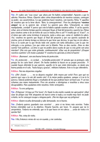EL ALMA TRASCIENDE Y EL ALIENIGENA SE ESTREMECE: UNA RECETA PARA TODOS 
Yo: ¿Y cuáles son “esas cosas” que ahora por fin habéis comprendido? Apuesto a que lo 
adivino. Nuestras Almas. Queréis saber cómo desprenderlas de nuestros cuerpos, conseguir 
su poder, sus características. Lo que podemos hacer nosotros, con nuestra Alma. Y aquellos 
de vosotros que no la tiene dicen: “Bien, la conseguiremos”. Pero los alienìgenas ““vvuueessttrrooss 
aammiiggooss”” no os la quieren dar. ¡Claro! La quieren para ellos. Únicamente os están 
manipulando, ¿verdad? Y parece que esto lo habéis captado vosotros solitos. Y así les queréis 
echar, pero al mismo tiempo queréis conseguir llegar al final del proyecto y queréis las Almas 
para vosotros como si de un trofeo de caza se tratara.¿No es así? Y resulta que el, Vasci18, es 
el único que sabe como terminar el proyecto, junto a otros que, como el, también lo saben. 
Así, vosotros no queréis que llegue al final del proyecto y por eso queréis sacároslo de 
encima, pero al mismo tiempo os interesa lo que tiene que deciros, lo que hay en mi cabeza. 
Esta es la razón por la que lleváis todo este asunto con tanta delicadeza y por la que me 
entregáis a esa gentuza. Los que están con la Mantis. Nos os dais cuenta. ¡Nos os dais 
cuenta! Sois patéticos. ¿¡Cómo es que no podéis daros cuanta de que es esta gente son unos 
mierdas!? ¿No veis que están gritando, continuamente? ¿Que van de prepotentes? ¡Ocupan 
vuestros cuarteles! ¡Os tratan a patadas! Y vosotros les apreciáis;¿Cómo lo hacéis? 
Militar: ¡Buenooo!, son una buena forma de protección. 
Yo: ¡Sí; protección … es verdad … la bendita protección! ¿Y pensáis que os protegen, sólo 
porque les les caéis bien? ¿Hum?. De hecho también lo hacen en su propio provecho . Y 
cuando hayan obtenido lo que quieren, aquello en lo que están interesados, os darán una 
buena patada en el culo, “hasta luego y gracias”, militares italianos. Esto es lo que obtendréis. 
Militar: No nos dejaremos engañar. 
Yo: ¡Oh! ¡Ssssiii … … no os dejareis engañar! ¡Me muero por verlo! Pero ¿por qué no 
quieres que vaya a la raíz del asunte este? A lo mejor podría ayudaros, aunque a ti no te lo 
parezca. Quizás podemos llegar a resultados de los que podríais hacer un buen uso. Y así nos 
echamos una mano mutuamente. Pero sin arrastrar a alienìgenas o israelitas u otras razas 
desagradables. Nos ayudamos entre nosotros. Entre semejantes. 
Militar: Tu eres peligrosa. 
Yo: ¿Peligrosa? ¡Venga ya! Por favor! ¿Te fijaste la otra noche cuando me apresasteis? ¿Qué 
clase de peligro soy? Me atrapasteis de nuevo como si nada y os resultó muy fácil: no pude 
evitarlo, no he conseguí escapar a ninguna parte. ¡No me digas que soy peligrosa! 
Militar: Quien escarba demasiado y sabe demasiado, no es bueno. 
Yo: ¡Todavía quieres guardarte esos secretos! … pero si no tienes más secretos. Todos 
hemos entendido cual es tu objetivo. Dejame hacerlo, por favor. Te aseguro que no te 
arrepentirás. Todavía no entiendo, que es lo que haces en mi cabeza … ¿estas de visita o te 
quedas fijo? 
Militar: No, estoy de visita. 
Yo: !Ah¡ Entonces vienes de vez en cuando, y me controlas. 
18 .- Holandés o Vasco ¿? :-( 
63 De 135 - Profesor. Corrado Malanga 
 