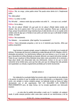 EL ALMA TRASCIENDE Y EL ALIENIGENA SE ESTREMECE: UNA RECETA PARA TODOS 
Militar: No, no vengo, ¿cómo podría entrar? No puedo entrar dentro de ti. Simplemente 
grabo. 
Yo: ¿Qué grabas? 
Militar: La señal, tu señal. 
Yo: Mi señal entonces existe algo que produce esta señal. Si creo … … que es así, ¿verdad? 
Militar: En tu cabeza. 
Yo: ¿En mi cabeza? ¿Dónde? ¿En qué parte de mi cabeza? ¿Dónde habéis metido este 
chisme?...No me lo quieres decir. Pero yo creo tener sospechas. Pienso que se donde lo 
tengo, porque frecuentemente tengo molestias hacia el oído derecho; de vez en cuando siento 
sonidos como de algo que se friendo en una sartén, por tanto creo que es allí donde lo habéis 
metido. ¿Verdad? 
Militar: No exactamente. 
Yo: Mmmm … no exactamente. ¿Qué significa “no exactamente”? 
Militar: Haces demasiadas preguntas y este no es el momento para hacerlas. ¡Mira que 
podrías arrepentirte! 
Aquí termina el segundo ejemplo, porque la abducida se ha distraído con el sonido del 
teléfono. Al principio del ejercicio la abducida ya estaba liberada del LUX, Ringhio y MAA, 
eliminados previamente. Las interferencias militares aún eran intensas y esa es la razón, de 
que el desarrollo de la Mesa Redonda sea bastante diferente con respecto del primer ejemplo. 
Todos los que visualizan la Mesa Redonda toman datos reales procedentes de la memoria a 
largo plazo donde está almacenada toda esta información, incluso en los que la mente 
consciente no ha releído nunca, pero que han sido, pero que sin embargo han sido grabados 
con regularidad a su entrada y regularmente percibidos por la mente inconsciente. 
Ejemplo número 4 
Este abducido ha escuchado hablar brevemente sobre el experimento de otra abducida 
y ha puesto en práctica lo que ha podido con la poca información a su disposición. Como 
veréis, este ejemplo es menos completo porque, no habiendo tenido yo forma de hablar 
directamente con el del experimento, NO HA SEGUIDO UN ESTRICTO 
PROCEDIMIENTO pero, de todas formas, me ha enviado igualmente este interesante 
resumen: 
… … en estos días he podido intercambiar e-mails con A. (omitido)...de cualquier 
modo, le pedía consejos prácticos sobre como darse cuenta de sus interferencias y me ha 
64 De 135 - Profesor. Corrado Malanga 
 