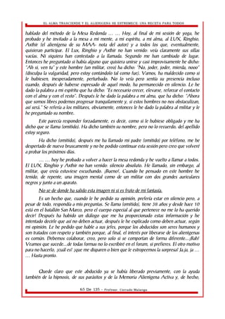 EL ALMA TRASCIENDE Y EL ALIENIGENA SE ESTREMECE: UNA RECETA PARA TODOS 
hablado del método de la Mesa Redonda Hoy, al final de … … mi sesión de yoga, he 
probado y he invitado a la mesa a mi mente, a mi espíritu, a mi alma, al LUX, Ringhio, 
Axthir (el alienígena de su MAA- nota del autor) y a todos los que, eventualmente, 
quisieran participar. El Lux, Ringhio y Axthir no han venido: veía claramente sus sillas 
vacías. Ni siquiera han contestado a la llamada. Segundo me han cambiado de lugar. 
Entonces he preguntado si había alguno que quisiera unirse y casi improvisamente he dicho: 
“Ah si, ven tu” y este hombre (un militar, creo) ha dicho: “No, joder, joder, mierda, nooo” 
(disculpa la vulgaridad, pero estoy contándolo tal como fue). Vamos, ha maldecido como si 
le hubiesen, inesperadamente, perturbado. No lo veía pero sentía su presencia incluso 
cuando, después de haberse expresado de aquel modo, ha permanecido en silencio. Le he 
dado la palabra a mi espíritu que ha dicho: “Es necesario crecer, elevarse, reforzar el contacto 
con el alma y con el resto”. Después le he dado la palabra a mi alma, que ha dicho: “Ahora 
que somos libres podemos progresar tranquilamente y, si estos hombres no nos obstaculizan, 
así será.” Se refería a los militares, obviamente, entonces le he dado la palabra al militar y le 
he preguntado su nombre. 
Este parecía responder forzadamente, es decir, como si le hubiese obligado y me ha 
dicho que se llama (omitido). Ha dicho también su nombre, pero no lo recuerdo; del apellido 
estoy seguro. 
Ha dicho (omitido), después me ha llamado mi padre (omitido) por teléfono, me he 
despertado de nuevo bruscamente y no he podido continuar esta sesión pero creo que volveré 
a probar los próximos días. 
… … hoy he probado a volver a hacer la mesa redonda y he vuelto a llamar a todos. 
El LUX, Ringhio y Axthir no han venido: silencio absoluto. He llamado, sin embargo, al 
militar, que creía estuviese escuchando. ¡Bueno!, Cuando he pensado en este hombre he 
tenido, de repente, una imagen mental como de un militar con dos grandes auriculares 
negros y junto a un aparato. 
No se de donde ha salido esta imagen ni si es fruto de mi fantasía. 
Es un hecho que, cuando le he pedido su opinión, prefería estar en silencio pero, a 
pesar de todo, respondía a mis preguntas. Se llama (omitido), tiene 38 años y desde hace 10 
está en el batallón San Marco, pero el cuerpo especial al que pertenece no me lo ha querido 
decir! Después ha habido un diálogo que me ha proporcionado estas información y he 
intentado decirle que así no deben actuar, después le he explicado como deben actuar, según 
mi opinión. Le he pedido que hable a sus jefes, porque los abducidos son seres humanos y 
son tratados con respeto y también porque, al final, el interés por liberarse de los alienìgenas 
es común. Debemos colaborar, creo, pero solo si se comportan de forma diferente...¡Bah! 
Veamos que sucede...de todas formas no lo escribiré en el forum, si prefieres. El otro motivo 
para no hacerlo, ¿cuál es? ¿que me disparen o bien que le estropeemos la sorpresa? Ja,ja, ja … 
… Hasta pronto. 
Quede claro que este abducido ya se había liberado previamente, con la ayuda 
también de la hipnosis, de sus parásitos y de la Memoria Alienìgena Activa y, de hecho, 
65 De 135 - Profesor. Corrado Malanga 
 