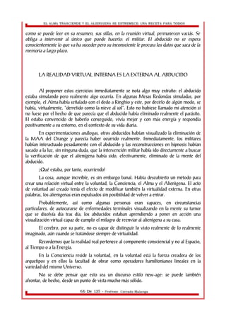 EL ALMA TRASCIENDE Y EL ALIENIGENA SE ESTREMECE: UNA RECETA PARA TODOS 
como se puede leer en su resumen, sus sillas, en la reunión virtual, permanecen vaciás. Se 
obliga a intervenir al único que puede hacerlo: el militar. El abducido no se espera 
conscientemente lo que va ha suceder pero su inconsciente le procura los datos que saca de la 
memoria a largo plazo. 
LA REALIDAD VIRTUAL INTERNA ES LA EXTERNA AL ABDUCIDO 
Al proponer estos ejercicios inmediatamente se nota algo muy extraño: el abducido 
estaba simulando pero realmente algo ocurría. En algunas Mesas Redondas simuladas, por 
ejemplo, el Alma había señalado con el dedo a Ringhio y este, por decirlo de algún modo, se 
había, virtualmente, “derretido como la nieve al sol”. Esto no hubiese llamado mi atención si 
no fuese por el hecho de que parecía que el abducido había eliminado realmente el parásito. 
El estaba convencido de haberlo conseguido, vivía mejor y con más energía y respondía 
positivamente a su entorno, en el contexto de su vida diaria. 
En experimentaciones análogas, otros abducidos habían visualizado la eliminación de 
la MAA del Orange y parecía haber ocurrido realmente. Inmediatamente, los militares 
habían interactuado pesadamente con el abducido y las reconstrucciones en hipnosis habían 
sacado a la luz, sin ninguna duda, que la intervención militar había ido directamente a buscar 
la verificación de que el alienígena había sido, efectivamente, eliminado de la mente del 
abducido. 
¿Qué estaba, por tanto, ocurriendo? 
La cosa, aunque increíble, es sin embargo banal. Había descubierto un método para 
crear una relación virtual entre la voluntad, la Conciencia, el Alma y el Alienìgena. El acto 
de voluntad así creado tenía el efecto de modificar también la virtualidad externa. En otras 
palabras, los alienìgenas eran expulsados sin posibilidad de volver a entrar. 
Probablemente, así como algunas personas eran capaces, en circunstancias 
particulares, de autocurarse de enfermedades terminales visualizando en la mente su tumor 
que se disolvía día tras día, los abducidos estaban aprendiendo a poner en acción una 
visualización virtual capaz de cumplir el milagro de reenviar al alienígena a su casa. 
El cerebro, por su parte, no es capaz de distinguir lo visto realmente de lo realmente 
imaginado, aún cuando se tratándose siempre de virtualidad. 
Recordemos que la realidad real pertenece al componente consciencial y no al Espacio, 
al Tiempo o a la Energía. 
En la Consciencia reside la voluntad, en la voluntad está la fuerza creadora de los 
arquetipos y en ellos la facultad de obrar como operadores hamiltonianos lineales en la 
variedad del mismo Universo. 
No se debe pensar que esto sea un discurso estilo new-age: se puede también 
afrontar, de hecho, desde un punto de vista mucho más sólido. 
66 De 135 - Profesor. Corrado Malanga 
 