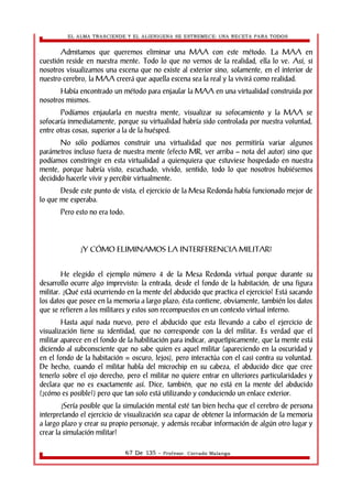 EL ALMA TRASCIENDE Y EL ALIENIGENA SE ESTREMECE: UNA RECETA PARA TODOS 
Admitamos que queremos eliminar una MAA con este método. La MAA en 
cuestión reside en nuestra mente. Todo lo que no vemos de la realidad, ella lo ve. Así, si 
nosotros visualizamos una escena que no existe al exterior sino, solamente, en el interior de 
nuestro cerebro, la MAA creerá que aquella escena sea la real y la vivirá como realidad. 
Había encontrado un método para enjaular la MAA en una virtualidad construida por 
nosotros mismos. 
Podíamos enjaularla en nuestra mente, visualizar su sofocamiento y la MAA se 
sofocaría inmediatamente, porque su virtualidad habría sido controlada por nuestra voluntad, 
entre otras cosas, superior a la de la huésped. 
No sólo podíamos construir una virtualidad que nos permitiría variar algunos 
parámetros incluso fuera de nuestra mente (efecto MR, ver arriba – nota del autor) sino que 
podíamos constringir en esta virtualidad a quienquiera que estuviese hospedado en nuestra 
mente, porque habría visto, escuchado, vivido, sentido, todo lo que nosotros hubiésemos 
decidido hacerle vivir y percibir virtualmente. 
Desde este punto de vista, el ejercicio de la Mesa Redonda había funcionado mejor de 
lo que me esperaba. 
Pero esto no era todo. 
¿Y CÓMO ELIMINAMOS LA INTERFERENCIA MILITAR? 
He elegido el ejemplo número 4 de la Mesa Redonda virtual porque durante su 
desarrollo ocurre algo imprevisto: la entrada, desde el fondo de la habitación, de una figura 
militar. ¿Qué está ocurriendo en la mente del abducido que practica el ejercicio? Está sacando 
los datos que posee en la memoria a largo plazo; ésta contiene, obviamente, también los datos 
que se refieren a los militares y estos son recompuestos en un contexto virtual interno. 
Hasta aquí nada nuevo, pero el abducido que esta llevando a cabo el ejercicio de 
visualización tiene su identidad, que no corresponde con la del militar. Es verdad que el 
militar aparece en el fondo de la habilitación para indicar, arquetìpicamente, que la mente está 
diciendo al subconsciente que no sabe quien es aquel militar (apareciendo en la oscuridad y 
en el fondo de la habitación = oscuro, lejos), pero interactúa con el casi contra su voluntad. 
De hecho, cuando el militar habla del microchip en su cabeza, el abducido dice que cree 
tenerlo sobre el ojo derecho, pero el militar no quiere entrar en ulteriores particularidades y 
declara que no es exactamente así. Dice, también, que no está en la mente del abducido 
(¿cómo es posible?) pero que tan solo está utilizando y conduciendo un enlace exterior. 
¿Sería posible que la simulación mental esté tan bien hecha que el cerebro de persona 
interpretando el ejercicio de visualización sea capaz de obtener la información de la memoria 
a largo plazo y crear su propio personaje, y además recabar información de algún otro lugar y 
crear la simulación militar? 
67 De 135 - Profesor. Corrado Malanga 
 
