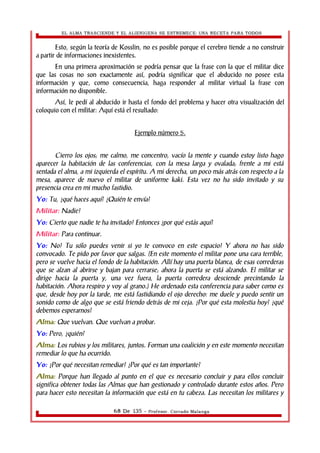 EL ALMA TRASCIENDE Y EL ALIENIGENA SE ESTREMECE: UNA RECETA PARA TODOS 
Esto, según la teoría de Kosslin, no es posible porque el cerebro tiende a no construir 
a partir de informaciones inexistentes. 
En una primera aproximación se podría pensar que la frase con la que el militar dice 
que las cosas no son exactamente así, podría significar que el abducido no posee esta 
información y que, como consecuencia, haga responder al militar virtual la frase con 
información no disponible. 
Así, le pedí al abducido ir hasta el fondo del problema y hacer otra visualización del 
coloquio con el militar: Aquí está el resultado: 
Ejemplo número 5. 
Cierro los ojos; me calmo, me concentro, vacío la mente y cuando estoy listo hago 
aparecer la habitación de las conferencias, con la mesa larga y ovalada; frente a mi está 
sentada el alma, a mi izquierda el espíritu. A mi derecha, un poco más atrás con respecto a la 
mesa, aparece de nuevo el militar de uniforme kaki. Esta vez no ha sido invitado y su 
presencia crea en mi mucho fastidio. 
Yo: Tu, ¿qué haces aquí? ¿Quién te envía? 
Militar: Nadie! 
Yo: Cierto que nadie te ha invitado! Entonces ¿por qué estás aquí? 
Militar: Para continuar. 
Yo: No! Tu sólo puedes venir si yo te convoco en este espacio! Y ahora no has sido 
convocado. Te pido por favor que salgas. (En este momento el militar pone una cara terrible, 
pero se vuelve hacia el fondo de la habitación. Allí hay una puerta blanca, de esas correderas 
que se alzan al abrirse y bajan para cerrarse; ahora la puerta se está alzando. El militar se 
dirige hacia la puerta y, una vez fuera, la puerta corredera desciende precintando la 
habitación. Ahora respiro y voy al grano.) He ordenado esta conferencia para saber como es 
que, desde hoy por la tarde, me está fastidiando el ojo derecho: me duele y puedo sentir un 
sonido como de algo que se está friendo detrás de mi ceja. ¿Por qué esta molestia hoy? ¿qué 
debemos esperarnos? 
Alma: Que vuelvan. Que vuelvan a probar. 
Yo: Pero, ¿quién? 
Alma: Los rubios y los militares, juntos. Forman una coalición y en este momento necesitan 
remediar lo que ha ocurrido. 
Yo: ¿Por qué necesitan remediar? ¿Por qué es tan importante? 
Alma: Porque han llegado al punto en el que es necesario concluir y para ellos concluir 
significa obtener todas las Almas que han gestionado y controlado durante estos años. Pero 
para hacer esto necesitan la información que está en tu cabeza. Las necesitan los militares y 
68 De 135 - Profesor. Corrado Malanga 
 