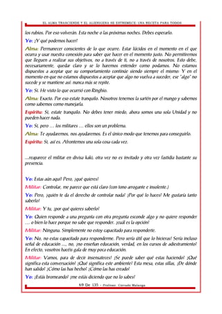 EL ALMA TRASCIENDE Y EL ALIENIGENA SE ESTREMECE: UNA RECETA PARA TODOS 
los rubios. Por eso volverán. Esta noche o las próximas noches. Debes esperarlo. 
Yo: ¿Y qué podemos hacer? 
Alma: Permanecer conscientes de lo que ocurre. Estar lúcidos en el momento en el que 
ocurra y usar nuestra conexión para saber que hacer en el momento justo. No permitiremos 
que lleguen a realizar sus objetivos, no a través de ti, no a través de nosotros. Esto debe, 
necesariamente, quedar claro y se lo haremos entender como podamos. No estamos 
dispuestos a aceptar que su comportamiento continúe siendo siempre el mismo: Y en el 
momento en que no estamos dispuestos a aceptar que algo no vuelva a suceder, ese “algo” no 
sucede y se mantiene así: nunca más se repite. 
Yo: Si. He visto lo que ocurrió con Ringhio. 
Alma: Exacto. Por eso estate tranquilo. Nosotros tenemos la sartén por el mango y sabemos 
como sabemos como manejarla. 
Espíritu: Si, estate tranquilo. No debes tener miedo, ahora somos una sola Unidad y no 
pueden hacer nada. 
Yo: Si, pero los militares ellos … … son un problema. 
Alma: Te ayudaremos, nos ayudaremos. Es el único modo que tenemos para conseguirlo. 
Espíritu: Si, así es. Afrontemos una sola cosa cada vez. 
...reaparece el militar en divisa kaki; otra vez no es invitado y otra vez fastidia bastante su 
presencia. 
Yo: Estas aún aquí! Pero, ¿qué quieres? 
Militar: Controlar, me parece que está claro (con tono arrogante e insolente.) 
Yo: Pero, ¿quién te da el derecho de controlar nada? ¿Por qué lo haces? Me gustaría tanto 
saberlo! 
Militar: Y tu, ¿por qué quieres saberlo? 
Yo: Quien responde a una pregunta con otra pregunta esconde algo y no quiere responder 
… o bien lo hace porque no sabe que responder. ¿cuál es la opción? 
Militar: Ninguna. Simplemente no estoy capacitado para responderte. 
Yo: No, no estas capacitado para responderme. Pero sería útil que lo hicieras! Sería incluso 
señal de educación ..., no, ¿no enseñan educación, verdad, en los cursos de adiestramiento? 
En efecto, vosotros hacéis gala de muy poca educación. 
Militar: Vamos, para de decir insensateces! ¿Se puede saber qué estas haciendo? ¿Qué 
significa esta conversación? ¿Qué significa este ambiente? Esta mesa, estas sillas, ¿De dónde 
han salido? ¿Cómo las has hecho? ¿Cómo las has creado? 
Yo: ¿Estás bromeando? ¿me estás diciendo que no lo sabes? 
69 De 135 - Profesor. Corrado Malanga 
 