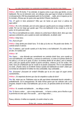 EL ALMA TRASCIENDE Y EL ALIENIGENA SE ESTREMECE: UNA RECETA PARA TODOS 
Militar: ¡No! De hecho. Y no entiendo, ni siquiera como es que estoy aquí dentro, en esta 
habitación. No era mi intención venir, sin embargo estoy aquí (aquí el enfado se transforma 
en desesperación.) Me has preguntado quién me ha invitado nadie, … pero ni siquiera yo me 
he invitado. ¿Piensas que me gusta estar aquí dentro? Dejame marcharme. 
Yo: ¿Y quién te tiene prisionero?! Mira que me harías un gran favor si salieras de 
aquí,¿sabes? 
Militar: Eh, lo he intentado, pero tal como salgo por aquella puerta no consigo recibirte (tu 
señal). Por eso me tengo que quedar aquí. Pero esta habitación la has creado tu, y no me 
gusta, no me gusta para nada... 
Yo: Pero si esta habitación no existe, entonces tu ¿cómo haces? Quiero decir: dices que estas 
aquí para controlarme, pero cuando no existe esta habitación, ¿tu dónde estás? 
Militar: Estoy fuera. 
Yo: ¿Fuera de qué? 
Militar: Estoy dentro pero desde fuera. Te lo dije ya la otra vez. No puedo estar dentro. Te 
controlo desde el exterior. 
Yo: Y entonces, ¿qué sucede cuando yo le doy forma a esta habitación? ¿Tu acabas dentro 
de ella? ¿Te fastidia esto? 
Militar: Si! 
Yo: Espera … estas diciendo que normalmente me controlas desde fuera, pero cuando yo 
creo esta habitación, este ambiente, y convoco la conferencia, es como si te portase dentro de 
mi cabeza y a ti esto no te gusta. Es decir, tu terminas dentro de mi cabeza, pero si intentas 
salir y sales por aquella puerta (señalo la puerta corredera), entonces ya no me recibes. Por 
tanto, fuera de la habitación que he creado tu no puedes alcanzarme. Pero si esta habitación 
no existe, ¿Puedes entrar en mi Mente incluso cuando esta habitación no existe? ¿Sabes que 
no termino de entenderlo? El militar me mira confundido, muy confundido ... 
Yo: ¡Excusame! ¡Excusame de verdad! Olvidaba que tu no eres capaz de seguir ciertos 
razonamientos... 
Militar: ¿Te importaría decirme que clase de estupideces acabas de decir? 
Yo: No, mejor que no. Podríamos estar un año aquí dentro intentando hacerte entender y, 
probablemente, no lo conseguiremos. De todas formas quiero que me contestes solo a una 
pregunta, después te dejo. Esta habitación, que yo creo, ¿te aprisiona dentro de mi mente, es 
así? 
Militar: Si, creando esta habitación … me obligas a entrar. 
Yo: Te fuerzo a entrar … esto es muy interesante … te fuerzo a entrar, pero el hecho es que 
tu preferirías no estar aquí. Pero sucede … que te hago entrar ... 
Pausa y silencio: el militar no responde y la sesión virtual se corta. 
70 De 135 - Profesor. Corrado Malanga 
 