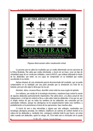 EL ALMA TRASCIENDE Y EL ALIENIGENA SE ESTREMECE: UNA RECETA PARA TODOS 
Algunas observaciones sobre visualización virtual 
La persona aun no sabía los resultados que yo estaba obteniendo con los ejercicios de 
la Mesa Redonda. No sabía que estaba intentando, a través de un truco, crear un tipo de 
virtualidad capaz de ser vivida por entidades, como la MAA, que estaban utilizando la mente 
de los abducidos: por tanto, no era capaz de comprender en su totalidad que estaba 
sucediendo en su mente. 
Incluso después de esta simulación parecía desconcertado del resultado, que no podía 
comprenderlo en su totalidad: por una parte pensaba que la simulación era fruto de su 
fantasía, pero por otro algo le decía que no era así. 
Intentaré, ahora, en pocas líneas, describir como están las cosas según mi opinión. 
Los militares, por medio de la tecnología electrónica, mantienen bajo control la mente 
de algunos abducidos particularmente importantes. No sabría decir, a la altura actual de mis 
indagaciones, si tal tipo de control se lleva a cabo sobre todo los abducidos. Creo que no, por 
el simple motivo de que no todos los nombres de los abducidos son conocidos por las 
autoridades militares, porque los alienìgenas no les proporcionaron todos esos nombres, y 
probablemente se lo prometieron al inicio de las operaciones, hace muchos años. 
A través de uno o más microchips y alguna que otro artilugio, construidos con 
tecnología alienígena prestada, los militares establecen un sistema de control mental en la 
cabeza de los abducidos y, mediante éste, consiguen controlar todo lo que hacen, así como 
saber cuando son abducidos, quien les atrapa, etc. Pero todo esto es efectuado con la ayuda 
71 De 135 - Profesor. Corrado Malanga 
 