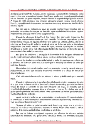EL ALMA TRASCIENDE Y EL ALIENIGENA SE ESTREMECE: UNA RECETA PARA TODOS 
alienígena del Cinco Dedos (Orange), sin los cuales casi seguramente los militares no serían 
capaces ni de sacar una araña del agujero. Los Orange son los que, en contraposición directa 
con los Sauroides (la gente Serpiente), buscan construir el segundo bloque político mundial. 
A finales del 1800, cientos de esta población alienígena tomaron contacto con el gobierno 
Francés, y probablemente involucraron otros estados europeos y actualmente, también Italia, 
sin duda alguna. 
Por otro lado los militares que están de acuerdo con los Orange intentan, con su 
protección, no ser despedazados por los Sauroides y por otro lado también quieren engañar, 
evidentemente, a los que definen como “sus protectores”. 
Cuando he eliminado la MAA de los Orange, han intervenido densamente los 
militares, que han intentado entender que había sucedido. Pero lo más sorprendente, que no 
hubiese nunca pensado, ni siquiera si hubiese sido dotado de fantasía galáctica, era que el 
microchip de la cabeza del abducido servía de canal de lectura de datos e interactuaba 
integralmente con aquella parte de la mente del sujeto, o mejor, aquella parte del cerebro, 
dirigido por la mente, en la cual están situadas también las neuronas predispuestas para la 
comprensión de la realidad que nos rodea. 
Esta parte del cerebro es la encargada de la creación de las imágenes virtuales que 
nuestro cerebro considera a la medida de las que provienen de la realidad externa. 
Durante las simulaciones de la realidad virtual, el abducido construye una realidad que 
es percibida por la MAA como real y así como por el microchip del militar de turno que 
controla a distancia. 
El control no debe ser efectuado a través de un monitor normal y corriente sino que, 
probablemente, se activa con una serie de sensores conectados a la cabeza del militar que 
sigue al abducido. 
Cada militar controla a un abducido, siempre el mismo, probablemente para conocerlo 
mejor. 
Cuando el militar escucha lo que el cerebro del abducido percibe, no es capaz de saber 
si lo que ve es realmente visible o bien artificialmente construido y por tanto totalmente 
virtual. El militar se convierte en una parte integrante del juego, se encuentra con la 
virtualidad del abducido y no puede alterarla, al estar en el exterior. En esta fase solo puede 
grabar pero la grabación actúa directamente sobre las neuronas del militar que comprueba y 
vive la virtualidad del abducido. 
A este punto si el abducido, en su simulación, envía descargas eléctricas simuladas a 
su controlador, el militar se expondrá a la virtualidad de la descarga eléctrica y será inducido a 
vivir una crisis cardíaca realmente “real”. 
Si puede, el militar se quita los contactos de la cabeza y escapa pero si permanece 
vinculado a la realidad virtual construida entorno a el, muere. Muere como moriría la MAA, 
prisionera de la misma realidad virtual construida a su alrededor. 
Por eso las órdenes post-hipnosis expuestas para eliminar los diversos parásitos 
funcionaban: no hacían otra cosa que crear una virtualidad interna a los abducidos, las cuales, 
72 De 135 - Profesor. Corrado Malanga 
 