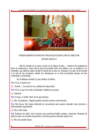 EL ALMA TRASCIENDE Y EL ALIENIGENA SE ESTREMECE: UNA RECETA PARA TODOS 
OTROS EJEMPLOS MÁS DE VISUALIZACION CON EL MILITAR 
Ejemplo número 6 
Me he metido en la cama y tenía en la cabeza tu idea ... … entonces he probado ha 
hacer la conferencia. Aquí está lo que ha ocurrido entre este militar y yo, su nombre es G 
(omitido), que debería seguir siendo el mismo de la otra vez. Entonces, yo sola, lo he llevado 
a la sala de las reuniones, donde los alienìgenas no se han presentado porque no han 
contestado a mi llamada. 
En el diálogo escribiré G para indicar al militar: 
Yo: Ven: se quién eres. 
G: “Emmh...” (se aclara la voz, pillado de improvisto) 
Yo: Ven: se que me estás escuchando. Hablemos un poco. 
G: (silencio) 
Yo: Venga, es inútil: total, leo lo que piensas. 
G: No. Es peligroso. Alguien podría escuchar nuestra conversación. 
Yo: No temas. No tengo intención de secuestrarte pero quiero entender más referente a 
determinados argumentos. 
G: No te diré nada. 
Yo: Entonces lo sabré, da lo mismo, pero preferiría hablar contigo, conocerte. Después de 
todo tu estas a la escucha sin permiso: al menos querría entender quien eres. 
G: No son asuntos tuyos. 
74 De 135 - Profesor. Corrado Malanga 
 
