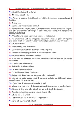 EL ALMA TRASCIENDE Y EL ALIENIGENA SE ESTREMECE: UNA RECETA PARA TODOS 
Yo: ¿Eres G (omitido), el de la otra vez? 
G: ¡No! (en la mente leo si). 
Yo: Ah eres tu entonces. Es inútil mentirme, total leo tu mente...no perdamos tiempo G 
(omitido). 
G: De acuerdo... 
Yo: ¿Cómo haces para comunicar conmigo? 
G: Algunos militares elegidos, como yo, tienen facultades mentales particulares: telepatía. 
Casi todos los que realizan este trabajo, de todas formas, usan los implantes alienìgenas que 
amplifican esta facultad. 
Yo: Y para hablar conmigo, ¿debéis pasar a través de mis implantes? 
G: No forzosamente. En teoría sería posible instaurar un contacto telepático sin implantes 
pero es muy difícil. Con los abducidos nos resulta fácil porque utilizamos sus implantes. 
Yo: ¿Y cuáles utilizáis? 
G: El de la pineal y el del oído derecho. 
Yo: ¿Es posible que un abducido desactive el solo los implantes? 
G: No deberías siquiera preguntármelo, en vista de que lo has hecho... 
Yo: Si, pero el del oído aún funciona, ¿verdad? 
G: Si, ese sirve solo para recibir y transmitir; los otros nos dan un control más fuerte sobre 
los abducidos. 
Yo: ¿Qué hacéis vosotros conmigo? 
G: Ahora nada, escuchamos y basta. 
Yo: ¿Y por qué escucháis y basta? 
G: Tu eres difícil de controlar ...(omitido)... 
Yo: Entonces, ¿te das cuenta de que vuestro método es equivocado? 
G: Yo si que me inclino a darme cuenta de que no da resultados apreciables, pero a quien 
dirige el cotarro, ésto no le interesa ... 
Yo: ¿En qué zona de Italia actuáis con más frecuencia? 
G: (silencio, pero leo la mente: “En Italia alta, cerca de la frontera francesa, bajo los Alpes”) 
Yo: Si no me lo dices, tanto lo leo lo igual: ¿por qué no decírmelo directamente? 
G: Para mi es peligrosísimo decir estas cosas: arriesgo la vida. 
Yo: ¿Tienes miedo en tu vida? 
G: No temo a nada! (leo en la mente: “Si, tengo miedo”) 
Yo: ¿Qué es lo que temes G (omitido)? 
75 De 135 - Profesor. Corrado Malanga 
 