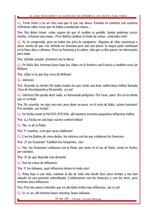 EL ALMA TRASCIENDE Y EL ALIENIGENA SE ESTREMECE: UNA RECETA PARA TODOS 
G: Temo morir y no ser otra cosa que lo que soy ahora. Estando en contacto con vosotros 
reflexiono sobre cosas que no había considerado nunca... 
Yo: No debes temer, estoy seguro de que el cambio es posible. Juntos podemos crecer 
mucho, echarnos una mano...Pero debéis cambiar el modo de actuar, ¿entiendes esto? 
G: Si, lo comprendo, pero no todos mis jefes lo comparten. Algunos de ellos comienzan a 
darse cuenta de que este método no funciona pero aún son pocos: la mayor parte continúan 
en la línea dura a ultranza. Pero no funciona y lo saben, solo que a ellos parece no interesarles 
para nada. 
Yo: ¿Dónde actuáis? ¿Entonces me lo dices? 
G: En Italia alta: tenemos bases bajo los Alpes en la frontera con Francia y también cerca de 
Belluno. 
Yo: ¿Qué es lo que hay cerca de Belluno? 
G: (silencio) 
Yo: (leyendo su mente) De todos modos leo que existe una base subterránea militar llamada 
Área de Investigación y Desarrollo, ¿es así? 
G: (silencio) No puedo decir nada, es demasiado peligroso. Por favor, para! (leo en la mente 
que es verdad) 
Yo: De acuerdo; no sigo con esto, pero dime un poco, en el resto de Italia, ¿cómo funciona? 
Por ejemplo, ¿en Sicilia? 
G: En Sicilia existe la NATO (OTAN): allí nosotros tenemos poquísima influencia militar. 
Yo: ¿La Sicilia no está bajo vuestro control militar? 
G: No, es de la Nato. 
Yo: Y vosotros, ¿con qué razas colaboráis? 
G: Con los Rubios de cinco dedos, los mismos con los que colaboran los franceses. 
Yo: ¿Y los Serpiente? También los Serpientes, ¿no? 
G: No, los Serpientes colaboran con la Nato, por tanto en el sur de Italia, como en Sicilia, 
por ejemplo. 
Yo: ¿Y de qué depende esta división? 
G: Son las zonas de influencia. 
Yo: Y los italianos, ¿qué influencia tienen en todo esto? 
G: Muy baja o casi nula; estamos al día de todo esto desde hace poco tiempo y nos han 
situado en una posición subordinada. Colaboramos con los franceses y con los otros, pero 
tenemos poca influencia. 
Yo: Pero me parece entender que en alta Italia tenéis más influencia, ¿no es así? 
G: Si, es así, allí tenemos bases nuestras, bases italianas. 
76 De 135 - Profesor. Corrado Malanga 
 