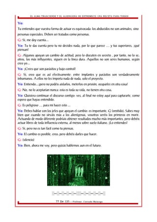 EL ALMA TRASCIENDE Y EL ALIENIGENA SE ESTREMECE: UNA RECETA PARA TODOS 
Yo: 
Tu entiendes que vuestra forma de actuar es equivocada: los abducidos no son animales, sino 
personas especiales. Deben ser tratados como personas. 
G: Si, me doy cuenta... 
Yo: Tu te das cuenta pero tu no decides nada, por lo que parece … y tus superiores, ¿qué 
piensan? 
G: Algunos apoyan un cambio de actitud, pero lo discuten en secreto , por tanto, no lo se; 
otros, los más influyentes, siguen en la linea dura. Aquellos no son seres humanos, según 
creo yo... 
Yo: ¿Crees que son parásitos y bajo control? 
G: Si, creo que es así efectivamente: entre implantes y parásitos son verdaderamente 
inhumanos. A ellos no les importa nada de nada, solo el proyecto. 
Yo: Entiendo...¿pero no podéis aislarlos, meterlos en prisión, ocuparles en otra cosa? 
G: No, no lo aceptarían nunca: esta es toda su vida, no tienen otra cosa. 
Yo: Quisiera continuar el discurso contigo: ves, al final no estoy aquí para capturarte, como 
espero que hayas entendido. 
G: Es peligroso … para mi hacer esto ... 
Yo: Debes hablar con los jefes que apoyan el cambio: es importante, G (omitido). Sabes muy 
bien que cuando no sirváis más a los alienìgenas, vosotros seréis los primeros en morir. 
Actuando de modo diferente podríais obtener resultados mucho más importantes, pero debéis 
actuar libres de toda influencia externa, al menos sobre suelo italiano. ¿Lo entiendes? 
G: Si, pero no es tan fácil como tu piensas. 
Yo: El cambio es posible, creo; pero debéis darles que hacer. 
G: (silencio) 
Yo: Bien, ahora me voy, pero quizás hablemos aun en el futuro. 
░─░─░─░─░─░░─░─░─░─░─░ 
77 De 135 - Profesor. Corrado Malanga 
 