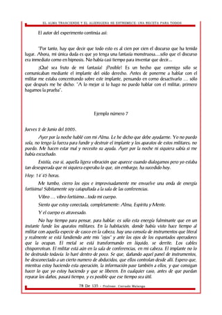 EL ALMA TRASCIENDE Y EL ALIENIGENA SE ESTREMECE: UNA RECETA PARA TODOS 
El autor del experimento continúa así: 
“Por tanto, hay que decir que todo esto es al cien por cien el discurso que ha tenido 
lugar. Ahora, mi única duda es que yo tenga una fantasía monstruosa....sólo que el discurso 
era inmediato como en hipnosis. No había casi tiempo para inventar que decir... 
¿Qué sea fruto de mi fantasía? ¿Posible? Es un hecho que conmigo sólo se 
comunicaban mediante el implante del oído derecho. Antes de ponerme a hablar con el 
militar me estaba concentrando sobre este implante, pensando en como desactivarlo … sólo 
que después me he dicho: “A lo mejor si lo hago no puedo hablar con el militar; primero 
hagamos la prueba”. 
Ejemplo número 7 
Jueves 2 de Junio del 2005. 
Ayer por la noche hablé con mi Alma. Le he dicho que debe ayudarme. Yo no puedo 
sola, no tengo la fuerza para fundir y destruir el implante y los aparatos de estos militares; no 
puedo. Me hacen estar mal y necesito su ayuda. Ayer por la noche ni siquiera sabía si me 
había escuchado. 
Existía, eso si, aquella ligera vibración que aparece cuando dialogamos pero yo estaba 
tan desesperada que ni siquiera esperaba lo que, sin embargo, ha sucedido hoy. 
Hoy: 14’45 horas. 
Me tumbo, cierro los ojos e improvisadamente me envuelve una onda de energía 
fortísima! Súbitamente soy catapultada a la sala de las conferencias. 
Vibro … vibro fortísimo...todo mi cuerpo. 
Siento que estoy conectada, completamente: Alma, Espíritu y Mente. 
Y el cuerpo es atravesado. 
No hay tiempo para pensar, para hablar: es sólo esta energía fulminante que en un 
instante funde los aparatos militares. En la habitación, donde había visto hace tiempo al 
militar con aquella especie de casco en la cabeza, hay una consola de instrumentos que literal 
y realmente se está fundiendo ante mis “ojos” y ante los ojos de los espantados operadores 
que la ocupan. El metal se está transformando en líquido, se derrite. Los cables 
chisporrotean. El militar está aún en la sala de conferencias, en mi cabeza. El implante no lo 
he destruido todavía: lo haré dentro de poco. Se que, dañando aquel panel de instrumentos, 
he desconectado a un cierto numero de abducidos, que ellos controlan desde allí. Espero que, 
mientras estoy haciendo esta operación, la información pase también a ellos, y que consigan 
hacer lo que yo estoy haciendo y que se liberen. En cualquier caso, antes de que puedan 
reparar los daños, pasará tiempo, y es posible que ese tiempo sea útil. 
78 De 135 - Profesor. Corrado Malanga 
 