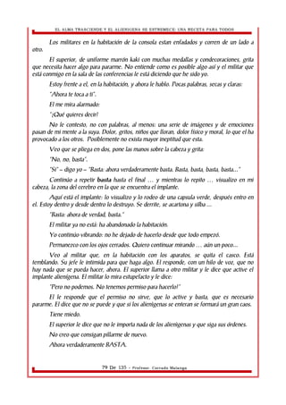 EL ALMA TRASCIENDE Y EL ALIENIGENA SE ESTREMECE: UNA RECETA PARA TODOS 
Los militares en la habitación de la consola estan enfadados y corren de un lado a 
otro. 
El superior, de uniforme marrón kaki con muchas medallas y condecoraciones, grita 
que necesita hacer algo para pararme. No entiende como es posible algo así y el militar que 
está conmigo en la sala de las conferencias le está diciendo que he sido yo. 
Estoy frente a el, en la habitación, y ahora le hablo. Pocas palabras, secas y claras: 
“Ahora te toca a ti”. 
El me mira alarmado: 
“¿Qué quieres decir? 
No le contesto, no con palabras, al menos: una serie de imágenes y de emociones 
pasan de mi mente a la suya. Dolor, gritos, niños que lloran, dolor físico y moral, lo que el ha 
provocado a los otros. Posiblemente no exista mayor ineptitud que esta. 
Veo que se pliega en dos, pone las manos sobre la cabeza y grita: 
“No, no, basta”. 
“Si” – digo yo – “Basta: ahora verdaderamente basta. Basta, basta, basta, basta...” 
Continúo a repetir basta hasta el final y mientras lo … repito … visualizo en mi 
cabeza, la zona del cerebro en la que se encuentra el implante. 
Aquí está el implante: lo visualizo y lo rodeo de una capsula verde, después entro en 
el. Estoy dentro y desde dentro lo destruyo. Se derrite, se acartona y silba ... 
“Basta: ahora de verdad, basta.” 
El militar ya no está: ha abandonado la habitación. 
Yo continúo vibrando: no he dejado de hacerlo desde que todo empezó. 
Permanezco con los ojos cerrados. Quiero continuar mirando … aún un poco... 
Veo al militar que, en la habitación con los aparatos, se quita el casco. Está 
temblando. Su jefe le intimida para que haga algo. El responde, con un hilo de voz, que no 
hay nada que se pueda hacer, ahora. El superior llama a otro militar y le dice que active el 
implante alienígena. El militar lo mira estupefacto y le dice: 
“Pero no podemos. No tenemos permiso para hacerlo!” 
El le responde que el permiso no sirve, que lo active y basta, que es necesario 
pararme. El dice que no se puede y que si los alienìgenas se enteran se formará un gran caos. 
Tiene miedo. 
El superior le dice que no le importa nada de los alienìgenas y que siga sus órdenes. 
No creo que consigan pillarme de nuevo. 
Ahora verdaderamente BASTA. 
79 De 135 - Profesor. Corrado Malanga 
 