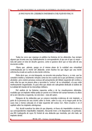 EL ALMA TRASCIENDE Y EL ALIENIGENA SE ESTREMECE: UNA RECETA PARA TODOS 
¿FANTASIAS DE CEREBROS ENFERMOS O REALIDAD FISICA? 
Todas las veces que expongo en público las historias de los abducidos, hay siempre 
alguien que levanta una ceja (habitualmente la correspondiente al ojo con el que ve mejor – 
nota del autor) en tono de desafío agresivo, como si quisiese decir que se trata sólo de una 
invención creíble. 
Ahora que, además, pongo en el mismo plano de la realidad una virtualidad 
contextualizada por la mente del abducido, serán muchos los que digan que una mente 
enferma ha creado un sueño en otra mente enferma. 
Debo decir que, en esta búsqueda, no necesito más pruebas físicas y, es más, que las 
considero inútiles y totalmente virtuales como los tres cuartos de lo que percibimos a nuestro 
alrededor, pero existen personas esclavas del pensamiento del lóbulo izquierdo del cerebro y 
entre ellas las que no poseen alma y necesitan la “certeza” de su virtualidad, a la que están 
morbosamente enganchados. Es para ellos que añado este subcapìtulo dedicado al análisis de 
la realidad del mundo de los microchips militares. 
Del análisis de las historias expuestas arriba y de las visualizaciones obtenidas, 
resultaba que un implante militar podía ser puesto en el interior del cuerpo humano a la altura 
de la sien (derecha o izquierda, no está claro – nota del autor). 
Ninguno de los abducidos que yo conozco mostraba evidencias de este implante, a 
parte de la presencia de una cicatriz sobre la frente, sobre la ceja, en la mayor parte de los 
casos más o menos colocada en el lado izquierdo del cráneo (ver Alien Cicatrix I, en el 
capítulo sobre los implantes alienìgenas). 
Así, decidí reanalizar los datos de que disponía, en busca de improbables cicatrices y 
sus correspondientes improbables implantes. Recuerdo tener a mi disposición, en particular, 
una RX (radiografía de rayos X) frontal de una abducida que mostraba, por otro lado, un 
implante dental. 
80 De 135 - Profesor. Corrado Malanga 
 