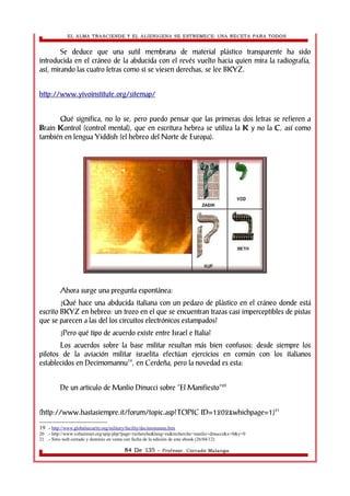 EL ALMA TRASCIENDE Y EL ALIENIGENA SE ESTREMECE: UNA RECETA PARA TODOS 
Se deduce que una sutil membrana de material plástico transparente ha sido 
introducida en el cráneo de la abducida con el revés vuelto hacia quien mira la radiografía, 
así, mirando las cuatro letras como si se viesen derechas, se lee BKYZ. 
http://www.yivoinstitute.org/sitemap/ 
Qué significa, no lo se, pero puedo pensar que las primeras dos letras se refieren a 
Brain Kontrol (control mental), que en escritura hebrea se utiliza la K y no la C, así como 
también en lengua Yiddish (el hebreo del Norte de Europa). 
Ahora surge una pregunta espontánea: 
¿Qué hace una abducida italiana con un pedazo de plástico en el cráneo donde está 
escrito BKYZ en hebreo: un trozo en el que se encuentran trazas casi imperceptibles de pistas 
que se parecen a las del los circuitos electrónicos estampados? 
¿Pero qué tipo de acuerdo existe entre Israel e Italia? 
Los acuerdos sobre la base militar resultan más bien confusos: desde siempre los 
pilotos de la aviación militar israelita efectúan ejercicios en común con los italianos 
establecidos en Decimomannu19, en Cerdeña, pero la novedad es esta: 
De un articulo de Manlio Dinucci sobre “El Manifiesto”20 
(http://www.hastasiempre.it/forum/topic.asp?TOPIC ID=1202&whichpage=1)21 
19 .- http://www.globalsecurity.org/military/facility/decimomannu.htm 
20 .- http://www.voltairenet.org/spip.php?page=recherche&lang=es&recherche=manlio+dinucci&x=0&y=0 
21 .- Sitio web cerrado y dominio en venta con fecha de la edición de este ebook (26/04/12) 
84 De 135 - Profesor. Corrado Malanga 
 