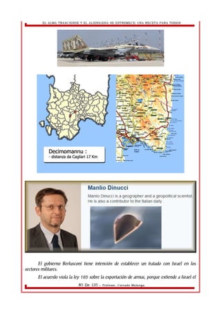 EL ALMA TRASCIENDE Y EL ALIENIGENA SE ESTREMECE: UNA RECETA PARA TODOS 
El gobierno Berlusconi tiene intención de establecer un tratado con Israel en los 
sectores militares. 
El acuerdo viola la ley 185 sobre la exportación de armas, porque extiende a Israel el 
85 De 135 - Profesor. Corrado Malanga 
 