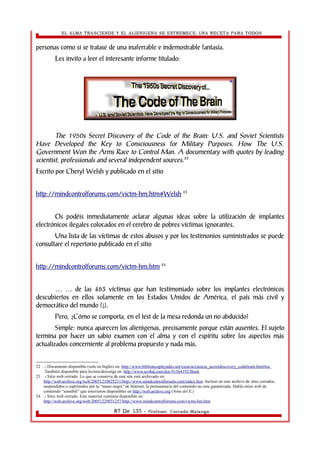 EL ALMA TRASCIENDE Y EL ALIENIGENA SE ESTREMECE: UNA RECETA PARA TODOS 
personas como si se tratase de una inaferrable e indemostrable fantasía. 
Les invito a leer el interesante informe titulado: 
The 1950s Secret Discovery of the Code of the Brain: U.S. and Soviet Scientists 
Have Developed the Key to Consciousness for Military Purposes. How The U.S. 
Government Won the Arms Race to Control Man. A documentary with quotes by leading 
scientist, professionals and several independent sources.22 
Escrito por Cheryl Welsh y publicado en el sitio 
http://mindcontrolforums.com/victm-hm.htm#Welsh 23 
Os podéis inmediatamente aclarar algunas ideas sobre la utilización de implantes 
electrónicos ilegales colocados en el cerebro de pobres víctimas ignorantes. 
Una lista de las víctimas de estos abusos y por los testimonios suministrados se puede 
consultare el repertorio publicado en el sitio 
http://mindcontrolforums.com/victm-hm.htm 24 
de las 463 víctimas que han testimoniado sobre los … … implantes electrónicos 
descubiertos en ellos solamente en los Estados Unidos de América, el país más civil y 
democrático del mundo (¿). 
Pero, ¿Cómo se comporta, en el test de la mesa redonda un no abducido? 
Simple: nunca aparecen los alienìgenas, precisamente porque están ausentes. El sujeto 
termina por hacer un sabio examen con el alma y con el espíritu sobre los aspectos más 
actualizados concerniente al problema propuesto y nada más. 
22 .- Documento disponible (solo en Inglés) en: http://www.bibliotecapleyades.net/ciencia/ciencia_secretdiscovery_codebrain.htm#toc 
.También disponible para lectura/descarga en: http://www.scribd.com/doc/91564192/Book 
23 .- Sitio web cerrado. Lo que se conserva de este site está archivado en: 
http://web.archive.org/web/20051210025211/http://www.mindcontrolforums.com/index.htm .Incluso en este archivo de sites cerrados, 
suspendidos o suprimidos por la “mano negra” de Internet, la permanencia del contenido no esta garantizada. Había sitios web de 
contenido “sensible” que estuvieron disponibles en http://web.archive.org (Nota del E.) 
24 .- Sitio web cerrado. Este material continúa disponible en: 
http://web.archive.org/web/20051229031257/http://www.mindcontrolforums.com/victm-hm.htm 
87 De 135 - Profesor. Corrado Malanga 
 