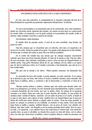 EL ALMA TRASCIENDE Y EL ALIENIGENA SE ESTREMECE: UNA RECETA PARA TODOS 
UN EJEMPLO MAS ESPECÌFICO DE LA MESA REDONDA 
En este caso más específico, la complejidad de la situación emergida del test de la 
Mesa Redonda ha requerido una particular exploración interpretativa. Veàmoslo: 
Yo soy la presentadora y la transmisión aún no ha comenzado, pero entre bastidores, 
donde me encuentro (parte izquierda del estudio), me asomo un poco para ver cuanta gente 
ha venido. Miro a la izquierda y veo la gente sentada en la penumbra del estudio. Están en 
silencio, todos sentados, correctos y esperan mi entrada. 
Son humanos, todos humanos. 
El estudio tiene las paredes azules, el azul de un cielo estrellado, muy bonito; me 
gusta ese color. 
Hay tres cámaras que se encuentran uno a la derecha, otro más a la izquierda y un 
tercero en el centro, detrás las gradas de la gente. Las gradas están dispuestas en dos mitades, 
de forma que el cámara del centro se pone allí y no molesta al publico. 
En el centro del estudio hay una mesita que no consigo imaginar exactamente 
redonda, pero tiene una forma futurista (diseño). El color de la mesita es rojo. Hay tres sillas, 
de esas con ruedas, muy cómodas, acolchadas y suaves. Llevo un traje de chaqueta blanco, el 
cabello suelto. Hay gente (humanos) detrás de mi, que trabajan con los cables y yo espero 
que me den la señal para entrar en el estudio y presentar a mis huéspedes, que aún no se si 
han venido todos. 
Me giro con la mirada y me dicen: “Ahora puedes comenzar: los huéspedes han 
llegado”. 
Se encienden las luces del estudio, la gente aplaude, yo entro sonriente. Es la cámara 
de la derecha la que me toma. Me enfoca el rostro y también mientras estoy entrando. Me 
dirijo hacia el público, ahora, y comienzo a dar la bienvenida y a ilustrarles el tema de la 
noche. 
“Buenas noches señoras y señores, estamos aquí esta noche para discutir sobre este 
tema: Los alienìgenas y yo misma. En este momento paso inmediatamente a darles a conocer 
a nuestros huéspedes de esta noche, que son: la señora Alma, (la cámara de la izquierda 
encuadra a la señora Alma que entra por la parte derecha del estudio). Es una señora de 
mediana edad, vestida de blanco, sonriente, con un collar de perlas en el cuello; el tejido de 
la ropa es muy ligero, pero áspero al tacto, también lleva un foulard blanco que lo pasa por 
detrás del cuello para volver delante y colgarle sobre la vientre. Tiene los senos grandes: se 
puede ver aunque su camiseta no sea entallada, al contrario es muy ancha. Lleva una falda 
larga hasta la rodilla y zapatos, también blancos, con un poco de tacón. Los cabellos son 
blancos, tipo años veinte, con flequillo y con las puntas peinadas hacia arriba: lleva la raya a 
un lado, a la izquierda, y sus cabellos hacen una onda hacia el mismo lado. Está sonriente, 
cuando entra, su paso es decidido, su mirada fiera: parece la reina del show, con la cabeza 
alta y los ojos que miran hacia el público, como si pudiese abrazar a todas las personas con 
88 De 135 - Profesor. Corrado Malanga 
 