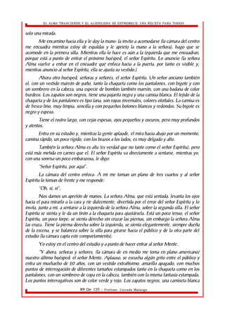 EL ALMA TRASCIENDE Y EL ALIENIGENA SE ESTREMECE: UNA RECETA PARA TODOS 
solo una mirada. 
Me encamino hacia ella y le doy la mano: la invito a acomodarse (la cámara del centro 
me encuadra mientras estoy de espaldas y le aprieto la mano a la señora); hago que se 
acomode en la primera silla. Mientras ella lo hace es aún a la izquierda que me encuadran, 
porque está a punto de entrar el próximo huésped, el señor Espíritu. Lo anuncio (la señora 
Alma vuelve a entrar en el encuadre que enfoca hacia a la puerta, por tanto es visible y, 
mientras anuncio al señor Espíritu, ella se ajusta su vestido.) 
Ahora otro huésped, señoras y señores, el señor Espíritu. Un señor anciano también 
el, con un vestido marrón de paño, tanto la chaqueta como los pantalones, con bigote y con 
un sombrero en la cabeza, una especie de bombin también marrón, con una badana de color 
burdeos. Los zapatos son negros, tiene una pajarita negra y una camisa blanca. El tejido de la 
chaqueta y de los pantalones es tipo lana; son ropas invernales, colores otoñales. La camisa es 
de fresco lino, muy limpia, sencilla y con pequeños botones blancos y redondos. Su bigote es 
negro y espeso. 
Tiene el rostro largo, con cejas espesas, ojos pequeños y oscuros, pero muy profundos 
y atentos. 
Entra en su estudio y, mientras la gente aplaude, el mira hacia abajo por un momento, 
camina rápido, un poco rígido, con los brazos a los lados, es muy delgado y alto. 
También la señora Alma es alta (es verdad que no tanto como el señor Espíritu), pero 
está más metida en carnes que el. El señor Espíritu va directamente a sentarse, mientras yo, 
con una sonrisa un poco embarazosa, le digo: 
“Señor Espíritu, por aquí”. 
La cámara del centro enfoca. A mi me toman un plano de tres cuartos y al señor 
Espíritu lo toman de frente y me responde: 
“Oh, si, si”. 
Nos damos un apretón de manos. La señora Alma, que está sentada, levanta los ojos 
hacia el para mirarlo a la cara y ríe dulcemente, divertida por el error del señor Espíritu y lo 
invita, junto a mi, a sentarse a la izquierda de la señora Alma, sobre la segunda silla. El señor 
Espíritu se sienta y le da un tirón a la chaqueta para ajustársela. Está un poco tenso, el señor 
Espíritu, un poco torpe; se sienta derecho sin cruzar las piernas, sin embargo la señora Alma 
las cruza. Tiene la pierna derecha sobre la izquierda, se sienta elegantemente, siempre dueña 
de la escena, y se balancea sobre la silla para girarse hacia el público y de la otra parte del 
estudio (la cámara capta este comportamiento). 
Yo estoy en el centro del estudio y a punto de hacer entrar al señor Mente. 
“Y ahora, señoras y señores, (la cámara de en medio me toma en plano americano) 
nuestro último huésped: el señor Mente. Aplauso; se escucha algún grito entre el público y 
entra un muchacho de 20 años, con un vestido extrañísimo, amarillo apagado, con muchos 
puntos de interrogación de diferentes tamaños estampados tanto en la chaqueta como en los 
pantalones, con un sombrero de copa en la cabeza, también con la misma fantasía estampada. 
Los puntos interrogativos son de color verde y rojo. Los zapatos negros, una camiseta blanca 
89 De 135 - Profesor. Corrado Malanga 
 