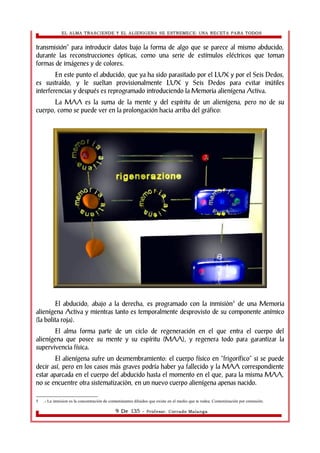 EL ALMA TRASCIENDE Y EL ALIENIGENA SE ESTREMECE: UNA RECETA PARA TODOS 
transmisión” para introducir datos bajo la forma de algo que se parece al mismo abducido, 
durante las reconstrucciones ópticas, como una serie de estímulos eléctricos que toman 
formas de imágenes y de colores. 
En este punto el abducido, que ya ha sido parasitado por el LUX y por el Seis Dedos, 
es sustraído, y le sueltan provisionalmente LUX y Seis Dedos para evitar inútiles 
interferencias y después es reprogramado introduciendo la Memoria alienígena Activa. 
La MAA es la suma de la mente y del espíritu de un alienígena, pero no de su 
cuerpo, como se puede ver en la prolongación hacia arriba del gráfico: 
El abducido, abajo a la derecha, es programado con la inmisiòn5 de una Memoria 
alienígena Activa y mientras tanto es temporalmente desprovisto de su componente anímico 
(la bolita roja). 
El alma forma parte de un ciclo de regeneración en el que entra el cuerpo del 
alienígena que posee su mente y su espíritu (MAA), y regenera todo para garantizar la 
supervivencia física. 
El alienígena sufre un desmembramiento: el cuerpo físico en “frigorífico” si se puede 
decir así, pero en los casos más graves podría haber ya fallecido y la MAA correspondiente 
estar aparcada en el cuerpo del abducido hasta el momento en el que, para la misma MAA, 
no se encuentre otra sistematizaciòn, en un nuevo cuerpo alienígena apenas nacido. 
5 .- La inmision es la concentración de contaminantes diluidos que existe en el medio que te rodea. Contaminación por extensión. 
9 De 135 - Profesor. Corrado Malanga 
 