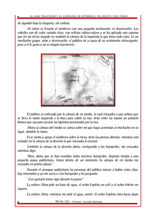 EL ALMA TRASCIENDE Y EL ALIENIGENA SE ESTREMECE: UNA RECETA PARA TODOS 
de algodón bajo la chaqueta, sin corbata. 
Al entrar se levanta el sombrero con una pequeña inclinación: es desenvuelto. Los 
cabellos son de color castaño claro, con reflejos rubios-rojizos y se ha aplicado una espuma 
que les da efecto mojado (es también la cámara de la izquierda la que toma todo esto). Es un 
muchacho guapo, solar y desenvuelto, el público ríe a causa de su vestimenta extravagante, 
pero a el le gusta y no es ningún hazmerreir. 
El público es enfocado por la cámara de en medio, la cual encuadra a una señora que 
se lleva la mano izquierda a la boca para cubrir la risa; tiene entre las manos un pañuelo 
blanco que usa para secarse las lágrimas provocadas por la risa. 
Ahora la cámara del medio se coloca sobre mi que hago acomodar al muchacho en su 
lugar, dándole la mano. 
El se sienta y apoya el sombrero sobre la mesa; tiene las piernas abiertas, mientras está 
sentado (es la cámara de la derecha la que encuadra la escena). 
También la cámara de la derecha ahora, excluyendo a los huéspedes, me encuadra 
mientras digo: 
“Bien, ahora que se han reunidos todos nuestros huéspedes, dejamos tiempo a una 
pequeña pausa publicitaria. Hasta dentro de un momento (la cámara de en medio me 
encuadra en primer plano).” 
Durante el arranque publicitario las personas del público inician a hablar entre ellas; 
hay murmullos y yo me acerco a los huéspedes y les pregunto: 
“¿Les gustaría tomar algo durante la pausa?” 
La señora Alma pide un baso de agua, el señor Espíritu un café y el señor Mente un 
cigarro. 
La señora Alma, mientras me pide el agua, sonríe. El señor Espíritu mira hacia abajo 
90 De 135 - Profesor. Corrado Malanga 
 