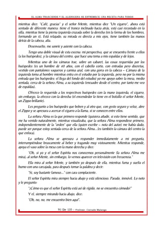 EL ALMA TRASCIENDE Y EL ALIENIGENA SE ESTREMECE: UNA RECETA PARA TODOS 
mientras dice: “Café, gracias” y el señor Mente, mientras dice “Un cigarro”, ahora está 
sentado de diferente manera: tiene el tronco inclinado hacia atrás, está casi recostado en la 
silla, mientras tiene la pierna izquierda cruzada sobre la derecha (en la forma de los hombres, 
formando un 4). Está relajado; su mirada es directa a mis ojos, tiene también las manos 
detrás de la cabeza, alta. 
Desenvuelto, me sonríe y asiente con la cabeza. 
Tengo una doble visual de esta escena: mi perspectiva, que se encuentra frente a ellos 
(a los huéspedes), y la cámara del centro, que hace una toma a mis espaldas y de lejos. 
Mientras uno de los cámaras trae, sobre un cabaret, las cosas requeridas por los 
huéspedes (es un hombre de 40 años, con el cabello corto, con entradas pero discretas, 
vestido con pantalones vaqueros y camisa azul, con una gorra en la cabeza – Cámara de la 
izquierda toma al hombre mientras entra en el estudio por la izquierda, pero no por la misma 
entrada que los huéspedes: el llega del fondo del estudio) yo me apoyo sobre la mesa, medio 
sentada, cerca de la señora Alma, a su izquierda (encuadre desde el centro, por tanto me veo 
de espaldas). 
Ofrezco lo requerido a los respectivos huéspedes con la mano izquierda; el cigarro, 
sin embargo, la ofrezco con la derecha (el encendedor lo tiene en el bolsillo el señor Mente, 
un Zippo brillante). 
Les pregunto a los huéspedes que beben y al otro que, con gesto seguro y veloz, abre 
el Zippo y se apresura a acercar el cigarro a la llama, si se conocen entre ellos. 
La señora Alma es la que primero responde (quisiera añadir, si esto tiene sentido, que 
me ha venido naturalmente, mientras visualizaba, que la señora Alma respondiese primero, 
independientemente de la “orden” que ella (quien escribe – nota del autor) me había dado; 
puede ser porque estoy sentada cerca de la señora Alma...(es también la cámara del centro la 
que enfoca). 
La señora Alma se apresura a responder inmediatamente a mi pregunta, 
interrumpiéndose bruscamente al beber y tragando muy vistosamente. Mientras responde, 
apoya el vaso sobre la mesa con la mano derecha y dice: 
“Oh, si yo y el señor Espíritu nos conocemos personalmente (la señora Alma me 
mira); al señor Mente, sin embargo, lo vemos aparecer en televisión con frecuencia.” 
Ella mira al señor Mente, y también yo después de ella, mientras fuma y suelta el 
humo con una carcajada, para después tomar la palabra y decir: 
“Si, soy bastante famoso...” con cara complaciente. 
El señor Espíritu mira siempre hacia abajo y está silencioso. Parado, inmóvil. Lo noto 
y le pregunto: 
“¿Cómo es que el señor Espíritu está así de rígido, no se encuentra cómodo?” 
Y el, siempre mirando hacia abajo, dice: 
“Oh, no, no, me encuentro bien aquí”. 
91 De 135 - Profesor. Corrado Malanga 
 