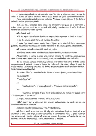EL ALMA TRASCIENDE Y EL ALIENIGENA SE ESTREMECE: UNA RECETA PARA TODOS 
Levanta los ojos hacia mi mientras dice esto. Sus ojos se abren de golpe y se ven las 
venas: el blanco del ojo es amarillo. Me ha dado miedo: un gesto demasiado repentino. 
Tiene una mirada verdaderamente profunda. Me hace pensar si lo que le he dicho lo 
ha hecho enfadar y el me responde: 
“Oh, no, no...” mirando hacia abajo. Yo permanezco un poco así e interviene la 
señora Alma, que me siente en un poco de dificultad y, con la mano derecha, le da una 
palmada en el hombro al señor Espíritu. 
Mientras ríe y dice: 
“Oh, no hagas caso: el señor Espíritu es un poco brusco pero en el fondo es bueno”. 
Y tira del señor Espíritu hacia ella (cámara del centro). 
El señor Espíritu esboza una sonrisa bajo el bigote; yo lo miro (sale fuera otra cámara 
que toma mi sonrisa y mi mirada que intenta encontrar el del señor Espíritu, sin resultado). 
Me doy una palmada en la rodilla izquierda y digo: 
“Esta bien, señor Mente, ¿usted conoce al señor Espíritu y a la señora Alma?” 
Al responder, el vuelve a tomar una posición correcta (el sombrero, antes apoyado 
sobre la mesa, ahora no está; no se donde está) y dice, acomodándose bien en la silla: 
“Si, les conozco, aunque no son muy famosos en el ámbito televisivo; de todas formas 
son personajes de notable relevancia (apoya los codos sobre la mesa y alarga después los 
brazos uniendo las manos y cruzando los dedos). El señor Espíritu es un excelente médico.” 
(también la cámara del centro). 
“La señora Alma” – continúa el señor Mente – “es una óptima y sensitiva médium.” 
Yo le pregunto: 
“Y usted ¿qué es?” 
El: 
“¿Yo? Mmmm” – el señor Mente ríe – “Yo soy un óptimo pensador”.” 
Yo: 
“¿Cómo es que viste de este modo extravagante? ¿no piensa que puede correr 
el riesgo de parecer poco serio?” 
El suspira profundamente, se inclina hacia atrás y dice: 
“¿Qué quiere que le diga?...yo soy también extravagante; me gusta ser así, me 
desenvuelvo bien con esta ropa.” 
Imita movimientos con la espalda y ríe. Yo también rió. 
Me hacen señal: se recomienza. Me doy otra palmada en la pierna izquierda y me 
levanto de la mesa, me dirijo al centro del estudio y, volviéndome hacia la gente (tanto en 
casa como en el estudio), retomo el tema (es también la cámara del centro la que me 
encuadra con plano americano y, a veces, la cámara de la derecha). 
92 De 135 - Profesor. Corrado Malanga 
 