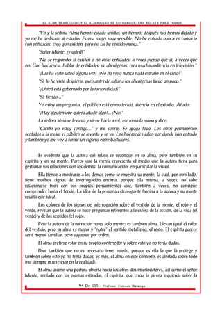 EL ALMA TRASCIENDE Y EL ALIENIGENA SE ESTREMECE: UNA RECETA PARA TODOS 
“Yo y la señora Alma hemos estado unidos, un tiempo, después nos hemos dejado y 
yo me he dedicado al estudio. Es una mujer muy sensible. No he entrado nunca en contacto 
con entidades: creo que existen, pero no las he sentido nunca.” 
“Señor Mente, ¿y usted?” 
“No se responder si existen o no otras entidades: a veces pienso que si, a veces que 
no. Con frecuencia, hablar de entidades, de alienìgenas, crea mucha audiencia en televisión.” 
“¿Las ha visto usted alguna vez? ¿No ha visto nunca nada extraño en el cielo?” 
“Si, lo he visto despierto, pero antes de saltar a los alienìgenas tardo un poco.” 
“¿Usted está gobernado por la racionalidad?” 
“Si, tiendo...” 
Yo estoy sin preguntas, el público está enmudecido, silencio en el estudio. Añado: 
“¿Hay alguien que quiera añadir algo?...¿No?” 
La señora alma se levanta y viene hacia a mi, me toma la mano y dice: 
“Cariño yo estoy contigo...” y me sonríe. Se apaga todo. Los otros permanecen 
sentados a la mesa, el público se levanta y se va. Los huéspedes salen por donde han entrado 
y también yo me voy a fumar un cigarro entre bastidores. 
Es evidente que la autora del relato se reconoce en su alma, pero también en su 
espíritu y en su mente. Parece que la mente representa el medio que la autora tiene para 
gestionar sus relaciones con los demás: la comunicación, en particular la visual. 
Ella tiende a mostrarse a los demás como se muestra su mente, la cual, por otro lado, 
tiene muchos signos de interrogación encima, porque ella misma, a veces, no sabe 
relacionarse bien con sus propios pensamientos que, también a veces, no consigue 
comprender hasta el fondo. La idea de la persona extravagante fascina a la autora y su mente 
resalta este ideal. 
Los colores de los signos de interrogación sobre el vestido de la mente, el rojo y el 
verde, revelan que la autora se hace preguntas referentes a la esfera de la acción, de la vida (el 
verde) y de los sentidos (el rojo). 
Pero la autora de la narración no es solo mente: es también alma. Llevan igual el color 
del vestido, pero su alma es mayor y “nutre” el sentido metafísico, el resto. El espíritu parece 
serle menos familiar, pero vayamos por orden. 
El alma prefiere estar en su propio contenedor y sobre esto yo no tenía dudas. 
Dice también que no es necesario tener miedo, porque es ella la que la protege y 
también sobre esto yo no tenía dudas, es más, el alma en este contexto, es alertada sobre todo 
(no siempre ocurre esto en la realidad). 
El alma asume una postura abierta hacia los otros dos interlocutores, así como el señor 
Mente, sentado con las piernas estiradas, el espíritu, que cruza la pierna izquierda sobre la 
94 De 135 - Profesor. Corrado Malanga 
 