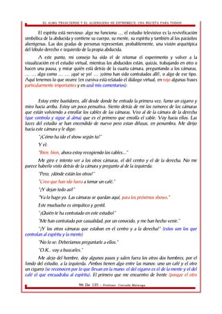 EL ALMA TRASCIENDE Y EL ALIENIGENA SE ESTREMECE: UNA RECETA PARA TODOS 
El espíritu está nervioso: algo no funciona el estudio televisivo … es la revivificaciòn 
simbólica de la abducida y contiene su cuerpo, su mente, su espíritu y también al los parásitos 
alienìgenas. Las dos gradas de personas representan, probablemente, una visión arquetípica 
del lóbulo derecho e izquierdo de la propia abducida. 
A este punto, mi consejo ha sido el de retomar el experimento y volver a la 
visualización en el estudio virtual, mientras los abducidos están, quizás, trabajando en otro o 
hacen una pausa, y mirar quién está detrás de la cuarta cámara, preguntando a los cámaras, 
… … algo como … … ¡qué se yo! … ¿cómo han sido contratados allí?, o algo de ese tipo. 
Aquí tenemos lo que ocurre (en cursiva está relatado el diálogo virtual, en rojo algunas frases 
particularmente importantes y en azul mis comentarios): 
Estoy entre bastidores, allí desde donde he entrado la primera vez; fumo un cigarro y 
miro hacia arriba. Estoy un poco pensativa. Siento detrás de mi los rumores de los cámaras 
que están volviendo a enrollar los cables de las cámaras. Veo al de la cámara de la derecha 
(que controla y sigue al alma) que es el primero que enrolla el cable. Voy hacia ellos. Las 
luces del estudio se han encendido de nuevo pero estan difusas, en penumbra. Me dirijo 
hacia este cámara y le digo: 
“¿Cómo ha ido el show según tu?” 
Y el: 
“Bien, bien, ahora estoy recogiendo los cables...” 
Me giro e intento ver a los otros cámaras, el del centro y el de la derecha. No me 
parece haberlo visto detrás de la cámara y pregunto al de la izquierda: 
“Pero, ¿dónde están los otros?” 
“Creo que han ido fuera a tomar un café.” 
“¿Y dejan todo así?” 
“Ya lo hago yo. Las cámaras se quedan aquí, para los próximos shows.” 
Este muchacho es simpático y gentil. 
“¿Quién te ha contratado en este estudio?” 
“Me han contratado por casualidad, por un conocido, y me han hecho venir.” 
“¿Y los otros cámaras que estaban en el centro y a la derecha?” (estos son los que 
controlan al espíritu y la mente) 
“No lo se: Deberíamos preguntarle a ellos.” 
“O.K., voy a buscarles.” 
Me alejo del hombre, doy algunos pasos y salen fuera los otros dos hombres, por el 
fondo del estudio, a la izquierda. Ambos tienen algo entre las manos: uno un café y el otro 
un cigarro (se reconocen por lo que llevan en la mano: el del cigarro es el de la mente y el del 
café el que encuadraba al espíritu). El primero que me encuentro de frente (porque el otro 
96 De 135 - Profesor. Corrado Malanga 
 