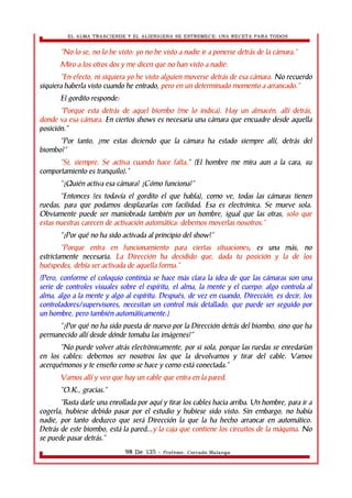 EL ALMA TRASCIENDE Y EL ALIENIGENA SE ESTREMECE: UNA RECETA PARA TODOS 
“No lo se, no lo he visto: yo no he visto a nadie ir a ponerse detrás de la cámara.” 
Miro a los otros dos y me dicen que no han visto a nadie. 
“En efecto, ni siquiera yo he visto alguien moverse detrás de esa cámara. No recuerdo 
siquiera haberla visto cuando he entrado, pero en un determinado momento a arrancado.” 
El gordito responde: 
“Porque esta detrás de aquel biombo (me lo indica). Hay un almacén, allí detrás, 
donde va esa cámara. En ciertos shows es necesaria una cámara que encuadre desde aquella 
posición.” 
“Por tanto, ¿me estas diciendo que la cámara ha estado siempre allí, detrás del 
biombo?” 
“Si, siempre. Se activa cuando hace falta.” (El hombre me mira aun a la cara, su 
comportamiento es tranquilo).” 
“¿Quién activa esa cámara? ¿Cómo funciona?” 
“Entonces (es todavía el gordito el que habla), como ve, todas las cámaras tienen 
ruedas, para que podamos desplazarlas con facilidad. Esa es electrónica. Se mueve sola. 
Obviamente puede ser maniobrada también por un hombre, igual que las otras, solo que 
estas nuestras carecen de activación automática: debemos moverlas nosotros.” 
“¿Por qué no ha sido activada al principio del show?” 
“Porque entra en funcionamiento para ciertas situaciones; es una más, no 
estrictamente necesaria. La Dirección ha decidido que, dada tu posición y la de los 
huéspedes, debía ser activada de aquella forma.” 
(Pero, conforme el coloquio continúa se hace más clara la idea de que las cámaras son una 
serie de controles visuales sobre el espíritu, el alma, la mente y el cuerpo: algo controla al 
alma, algo a la mente y algo al espíritu. Después, de vez en cuando, Dirección, es decir, los 
controladores/supervisores, necesitan un control más detallado, que puede ser seguido por 
un hombre, pero también automáticamente.) 
“¿Por qué no ha sido puesta de nuevo por la Dirección detrás del biombo, sino que ha 
permanecido allí desde dónde tomaba las imágenes?” 
“No puede volver atrás electrònicamente, por si sola, porque las ruedas se enredarían 
en los cables: debemos ser nosotros los que la devolvamos y tirar del cable. Vamos 
acerquémonos y te enseño como se hace y como está conectada.” 
Vamos allí y veo que hay un cable que entra en la pared. 
“O.K., gracias.” 
“Basta darle una enrollada por aquí y tirar los cables hacia arriba. Un hombre, para ir a 
cogerla, hubiese debido pasar por el estudio y hubiese sido visto. Sin embargo, no había 
nadie, por tanto deduzco que será Dirección la que la ha hecho arrancar en automático. 
Detrás de este biombo, está la pared...y la caja que contiene los circuitos de la máquina. No 
se puede pasar detrás.” 
98 De 135 - Profesor. Corrado Malanga 
 