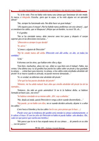 EL ALMA TRASCIENDE Y EL ALIENIGENA SE ESTREMECE: UNA RECETA PARA TODOS 
“Si, lo he visto. Pero no había visto nunca una cámara que funcionase de este modo. 
Es nueva, e integrada. Escucha, ¿pero que tu sepas, se ha visto alguna vez un operador 
detrás?” 
“No, siempre ha funcionado sola. No debe hacer un gran trabajo.” 
“¿Ni siquiera para el ensayo? ¿No ha habido nunca problemas con esta cámara?...¿qué 
se enredasen los cables, que se bloqueara? ¿Mejor que un hombre, tu crees? Eh, eh...” 
Y el gordito: 
“No se ha enredado nunca; debe moverse unos tres pasos y después el cuerpo 
superior gira en las direcciones necesarias...” 
“¿Dirección es siempre la que decide? 
“Si, así es.” 
“¿Conoce a alguien de Dirección?” 
“No he estado nunca allí arriba (Dirección está allá arriba, en alto, en todos los 
sentidos).” 
“O.K.” 
Volvemos con los otros, que hablan entre ellos y digo: 
“Esta bien, muchachos, ahora me voy. ¡Qué os vaya bien con el trabajo! Adiós, nos 
vemos. Una última cosa: tu (al gordito) has puesto los cables sobre un pivote y has guardado 
la cámara ¿cómo hace para moverse, la cámara, si los cables están enrollados … alrededor del 
pivote? Si se mueve cuando es activada, no puede moverse demasiado...” 
“Si, es verdad, no deberían estar alrededor del pivote.” 
“¿Por qué los has puesto alrededor del pivote?” 
“Mmmm, me ha salido natural: hace años que enrollo alrededor del pivote los de las 
normales... 
“Entonces, ¿ha sido un gesto automático? Si no te lo hubiese dicho, se hubiese 
formado un buen caos, ¿no crees?” 
“Se hubiese enredado en su mismo cable. ¡Eh!, voy a soltarlos.” 
“No, dejala así atada; quizás Dirección te venga a decir cuando desenrrollarla ...” 
“No puedo, yo no hablo con ellos, no se cuando deciden activarla; dejame ir a soltar 
los cables.” 
Corre hacia el biombo y tira los cables (no lo veo, pero pienso que lo hace ...) 
(Puede verse que la tendencia del gordito sería enredar la cámara voluntariamente, si 
le saliese el truco. El con los jefes de Dirección ni habla ni puede hablar: solo obedece. Ríe, 
cada vez que parece que cuenta una mentira.) 
“Me parece que tu no te has ocupado nunca de esa cámara … de ponerla en su sitio 
… eso me parece.” 
99 De 135 - Profesor. Corrado Malanga 
 