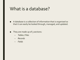 What is a database?
■ A database is a collection of information that is organised so
that it can easily be looked through, managed, and updated.
■ They are made up of 3 sections:
– Tables / Files
– Records
– Fields
 