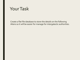 YourTask
Create a flat file database to store the details on the following
Aliens so it will be easier for manage for intergalactic authorities.
 