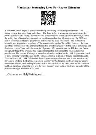 Mandatory Sentencing Laws For Repeat Offenders
In the 1990s, states began to execute mandatory sentencing laws for repeat offenders. This
statute became known as three strike laws . The three strikes law increases prison sentence for
people convicted of a felony. If you have two or more violent crimes or serious felonies, it limits
the ability that offenders have to receive a punishment other than life sentencing. By 2003 over
half of the states and federal government had enacted the three strike laws . The expectation
behind it was to get career criminals off the street for the good of the public. However, the laws
have their connoisseurs who charge sentences that are often excessive to the crimes committed and
that incarcerate of three strike inmates for 25 years to life. Nevertheless, the US Supreme Court
has upheld three strike laws and had rejected the fact that they amount to cruel and unusual
punishment. The state of Washington passed the first three strikes law in 1993. Anyone convicted
of three separate violent felonies must be sentenced to life in prison without a chance for parole.
Then on March 8th, 1994, California followed by enacting the law that sanctioned a sentence of
25 years to life for a third felony conviction. Contrary to Washington, the California law counts
nonviolent felonies, such as burglary and theft as strike offences; by 2001, over 50,000 criminals
had been penalized under the new law, far more than any other state, with almost a quarter of the
prisoners facing a minimum of 25 years
... Get more on HelpWriting.net ...
 