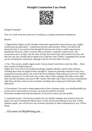 Straight Commission Case Study
Straight Committee
Now, let s look at the pros and cons of working as a straight commission salesperson:
Benefit:
1. Opportunities higher overall. Straight commission opportunities almost always pay a higher
commission rate paid salary + commission from the same position. When I was faced with
taking that first, I was scared at first thought the decision not to have a stable wage income
plummeted. However, when I sit down with a calculator, I realized I could not lose. The
commission rate is so high, only the sales will pay how much I pay each month to the hair, and
that only one sale a month and not spend a lot of specific work. Finally, I quadrupled my income
just by switching the commission, although I did not sell more than I received.
2. Free. This can be a double edged sword. I always hated it and tried to enter the office ... Show
more content on Helpwriting.net ...
Higher fees. You will not be reimbursed mileage, handset subsidies, and all other expenses,
including those that you might not have thought of. Agents are generally required to carry out a
commercial insurance policy, the work of the first committee I kept asking me to be a $ 1 million
liability insurance car. It only took a few weeks, only to find a company that offers such a high
limit, but also ultimately cost more $ 400 / month. (The other side is that if you have structured the
right thing, all these costs are also tax breaks, including rent or repay part of the home office
deduction.)
4. Government. You need to submit paperwork to form a business entity, you should probably get
at least one or more licenses or license, you must be careful to avoid all
Necessary tax paperwork and time deposits, if you do not want to get into trouble.
5. suspected security. Like having a regular job, you said the company may decide to leave the
agent, you may be terminated without cause, or they can become bankrupt at any time. Unlike
ordinary people, you will not have any severance payments or other compensation to you, if these
things
... Get more on HelpWriting.net ...
 