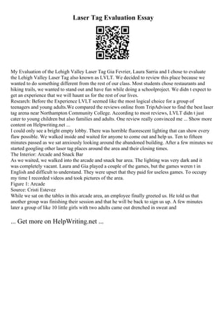 Laser Tag Evaluation Essay
My Evaluation of the Lehigh Valley Laser Tag Gia Fevrier, Laura Sarria and I chose to evaluate
the Lehigh Valley Laser Tag also known as LVLT. We decided to review this place because we
wanted to do something different from the rest of our class. Most students chose restaurants and
hiking trails, we wanted to stand out and have fun while doing a schoolproject. We didn t expect to
get an experience that we will haunt us for the rest of our lives.
Research: Before the Experience LVLT seemed like the most logical choice for a group of
teenagers and young adults.We compared the reviews online from TripAdvisor to find the best laser
tag arena near Northampton Community College. According to most reviews, LVLT didn t just
cater to young children but also families and adults. One review really convinced me ... Show more
content on Helpwriting.net ...
I could only see a bright empty lobby. There was horrible fluorescent lighting that can show every
flaw possible. We walked inside and waited for anyone to come out and help us. Ten to fifteen
minutes passed as we sat anxiously looking around the abandoned building. After a few minutes we
started googling other laser tag places around the area and their closing times.
The Interior: Arcade and Snack Bar
As we waited, we walked into the arcade and snack bar area. The lighting was very dark and it
was completely vacant. Laura and Gia played a couple of the games, but the games weren t in
English and difficult to understand. They were upset that they paid for useless games. To occupy
my time I recorded videos and took pictures of the area.
Figure 1: Arcade
Source: Cristi Estevez
While we sat on the tables in this arcade area, an employee finally greeted us. He told us that
another group was finishing their session and that he will be back to sign us up. A few minutes
later a group of like 10 little girls with two adults came out drenched in sweat and
... Get more on HelpWriting.net ...
 