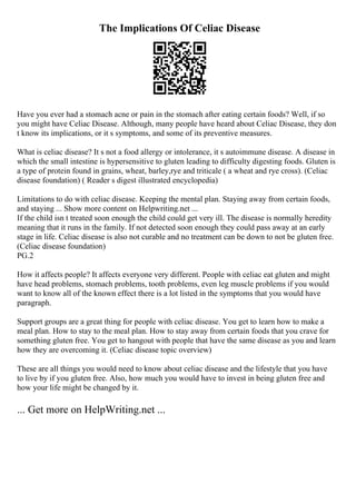 The Implications Of Celiac Disease
Have you ever had a stomach acne or pain in the stomach after eating certain foods? Well, if so
you might have Celiac Disease. Although, many people have heard about Celiac Disease, they don
t know its implications, or it s symptoms, and some of its preventive measures.
What is celiac disease? It s not a food allergy or intolerance, it s autoimmune disease. A disease in
which the small intestine is hypersensitive to gluten leading to difficulty digesting foods. Gluten is
a type of protein found in grains, wheat, barley,rye and triticale ( a wheat and rye cross). (Celiac
disease foundation) ( Reader s digest illustrated encyclopedia)
Limitations to do with celiac disease. Keeping the mental plan. Staying away from certain foods,
and staying ... Show more content on Helpwriting.net ...
If the child isn t treated soon enough the child could get very ill. The disease is normally heredity
meaning that it runs in the family. If not detected soon enough they could pass away at an early
stage in life. Celiac disease is also not curable and no treatment can be down to not be gluten free.
(Celiac disease foundation)
PG.2
How it affects people? It affects everyone very different. People with celiac eat gluten and might
have head problems, stomach problems, tooth problems, even leg muscle problems if you would
want to know all of the known effect there is a lot listed in the symptoms that you would have
paragraph.
Support groups are a great thing for people with celiac disease. You get to learn how to make a
meal plan. How to stay to the meal plan. How to stay away from certain foods that you crave for
something gluten free. You get to hangout with people that have the same disease as you and learn
how they are overcoming it. (Celiac disease topic overview)
These are all things you would need to know about celiac disease and the lifestyle that you have
to live by if you gluten free. Also, how much you would have to invest in being gluten free and
how your life might be changed by it.
... Get more on HelpWriting.net ...
 