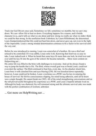 Unbroken
Track star Gail Devers once said, Sometimes we fall, sometimes we stumble, but we can t stay
down. We can t allow life to beat us down. Everything happens for a reason, and it builds
character in us, and it tells us what we are about and how strong we really are when we didn t think
we could be that strong. In the nonfiction book Unbroken, by Laura Hillenbrand, the determined
Louis Zamperinishowed that life could not beat him down, and never gave up, not even in the light
of the impossible. Louie s strong minded determination continues to be a factor in his survival until
the very end.
Before he was introduced to running, Louie was somewhat of a heathen. He was a thief and
refused to be controlled: If it was edible, Louie stole it (6). Knowing that food was so easy to
take, Louie indeed took it. When he heard that some keys fit more than one lock, he tried over and
over until his key fit into the gym of the school. He became naturally ... Show more content on
Helpwriting.net ...
His entire life was filled to the brim with challenges to overcome. And yet he always found a
way to jump the hurdle that is life. The Bird, whose overall goal was to break Louie, could not
even dent the surface: The Bird continued to beat him, every day. As his attacker struck him,
Louie bore it with clenched fists and eyes blazing (258). He was knocked down repeatedly;
however, Louie could not be broken. Louie s resilience as a POW was his key to entering the
house of survival: He felt his consciousness slipping, his mind losing adhesion, until all he knew
was a single thought: He cannot break me (302). All of the mind strengthening conversations and on
the raft proved useful throughout his experience as a POW, and Louie s hopeful attitude lived on.
Although his body was shattered, his will remained strong and the ultimate survival cake was made
with the perfect combination of resilient, unbroken
... Get more on HelpWriting.net ...
 