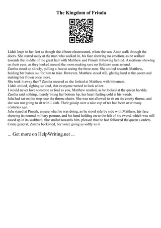 The Kingdom of Frinda
Lidah leapt to her feet as though she d been electrocuted, when she saw Amir walk through the
doors. She stared sadly at the man who walked in, his face showing no emotion, as he walked
towards the middle of the great hall with Matthew and Pinnah following behind. Assertions showing
on their eyes, as they looked around the room making sure no Soldiers were around.
Zantha stood up slowly, pulling a face at seeing the three men. She smiled towards Matthew,
holding her hands out for him to take. However, Matthew stood still, glaring hard at the queen and
making her frown once more.
She took it away then? Zantha sneered as she looked at Matthew with bitterness.
Lidah smiled, sighing so loud, that everyone turned to look at her.
I would never love someone as foul as you, Matthew snarled, as he looked at the queen harshly.
Zantha said nothing, merely biting her bottom lip, her heart feeling cold at his words.
Julu had sat on the step near the throne chairs. She was not allowed to sit on the empty throne, and
she was not going to sit with Lidah. Their gossip over a nice cup of tea had been over many
centuries ago.
Julu stared at Pinnah, unsure what he was doing, as he stood side by side with Matthew, his face
showing its normal military posture, and his hand holding on to the hilt of his sword, which was still
cased up in its scabbard. She smiled towards him, pleased that he had followed the queen s orders.
Come general, Zantha beckoned, her voice going as softly as it
... Get more on HelpWriting.net ...
 