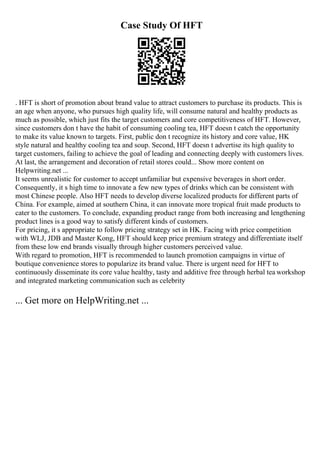 Case Study Of HFT
. HFT is short of promotion about brand value to attract customers to purchase its products. This is
an age when anyone, who pursues high quality life, will consume natural and healthy products as
much as possible, which just fits the target customers and core competitiveness of HFT. However,
since customers don t have the habit of consuming cooling tea, HFT doesn t catch the opportunity
to make its value known to targets. First, public don t recognize its history and core value, HK
style natural and healthy cooling tea and soup. Second, HFT doesn t advertise its high quality to
target customers, failing to achieve the goal of leading and connecting deeply with customers lives.
At last, the arrangement and decoration of retail stores could... Show more content on
Helpwriting.net ...
It seems unrealistic for customer to accept unfamiliar but expensive beverages in short order.
Consequently, it s high time to innovate a few new types of drinks which can be consistent with
most Chinese people. Also HFT needs to develop diverse localized products for different parts of
China. For example, aimed at southern China, it can innovate more tropical fruit made products to
cater to the customers. To conclude, expanding product range from both increasing and lengthening
product lines is a good way to satisfy different kinds of customers.
For pricing, it s appropriate to follow pricing strategy set in HK. Facing with price competition
with WLJ, JDB and Master Kong, HFT should keep price premium strategy and differentiate itself
from these low end brands visually through higher customers perceived value.
With regard to promotion, HFT is recommended to launch promotion campaigns in virtue of
boutique convenience stores to popularize its brand value. There is urgent need for HFT to
continuously disseminate its core value healthy, tasty and additive free through herbal tea workshop
and integrated marketing communication such as celebrity
... Get more on HelpWriting.net ...
 