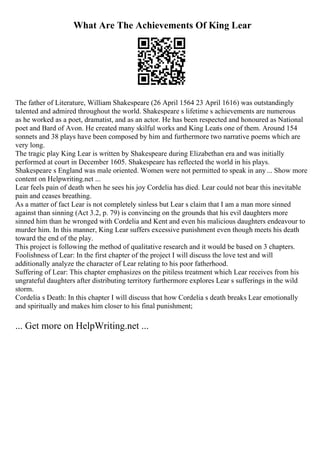 What Are The Achievements Of King Lear
The father of Literature, William Shakespeare (26 April 1564 23 April 1616) was outstandingly
talented and admired throughout the world. Shakespeare s lifetime s achievements are numerous
as he worked as a poet, dramatist, and as an actor. He has been respected and honoured as National
poet and Bard of Avon. He created many skilful works and King Learis one of them. Around 154
sonnets and 38 plays have been composed by him and furthermore two narrative poems which are
very long.
The tragic play King Lear is written by Shakespeare during Elizabethan era and was initially
performed at court in December 1605. Shakespeare has reflected the world in his plays.
Shakespeare s England was male oriented. Women were not permitted to speak in any... Show more
content on Helpwriting.net ...
Lear feels pain of death when he sees his joy Cordelia has died. Lear could not bear this inevitable
pain and ceases breathing.
As a matter of fact Lear is not completely sinless but Lear s claim that I am a man more sinned
against than sinning (Act 3.2, p. 79) is convincing on the grounds that his evil daughters more
sinned him than he wronged with Cordelia and Kent and even his malicious daughters endeavour to
murder him. In this manner, King Lear suffers excessive punishment even though meets his death
toward the end of the play.
This project is following the method of qualitative research and it would be based on 3 chapters.
Foolishness of Lear: In the first chapter of the project I will discuss the love test and will
additionally analyze the character of Lear relating to his poor fatherhood.
Suffering of Lear: This chapter emphasizes on the pitiless treatment which Lear receives from his
ungrateful daughters after distributing territory furthermore explores Lear s sufferings in the wild
storm.
Cordelia s Death: In this chapter I will discuss that how Cordelia s death breaks Lear emotionally
and spiritually and makes him closer to his final punishment;
... Get more on HelpWriting.net ...
 