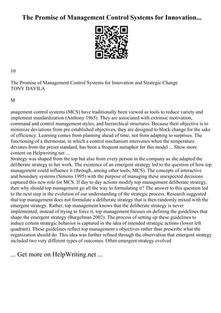 The Promise of Management Control Systems for Innovation...
10
The Promise of Management Control Systems for Innovation and Strategic Change
TONY DAVILA
M
anagement control systems (MCS) have traditionally been viewed as tools to reduce variety and
implement standardization (Anthony 1965). They are associated with extrinsic motivation,
command and control management styles, and hierarchical structures. Because their objective is to
minimize deviations from pre established objectives, they are designed to block change for the sake
of efficiency. Learning comes from planning ahead of time, not from adapting to surprises. The
functioning of a thermostat, in which a control mechanism intervenes when the temperature
deviates from the preset standard, has been a frequent metaphor for this model ... Show more
content on Helpwriting.net ...
Strategy was shaped from the top but also from every person in the company as she adapted the
deliberate strategy to her work. The existence of an emergent strategy led to the question of how top
management could influence it (through, among other tools, MCS). The concepts of interactive
and boundary systems (Simons 1995) with the purpose of managing these unexpected decisions
captured this new role for MCS. If day to day actions modify top management deliberate strategy,
then why should top management go all the way to formulating it? The answer to this question led
to the next step in the evolution of our understanding of the strategic process. Research suggested
that top management does not formulate a deliberate strategy that is then randomly mixed with the
emergent strategy. Rather, top management knows that the deliberate strategy is never
implemented; instead of trying to force it, top management focuses on defining the guidelines that
shape the emergent strategy (Burgelman 2002). The process of setting up these guidelines to
induce certain strategic behavior is captured in the idea of intended strategic actions (lower left
quadrant). These guidelines reflect top management s objectives rather than prescribe what the
organization should do. This idea was further refined through the observation that emergent strategy
included two very different types of outcomes. Often emergent strategy evolved
... Get more on HelpWriting.net ...
 