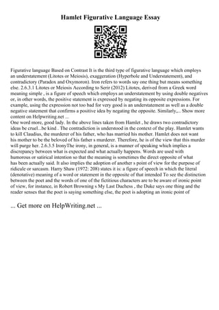 Hamlet Figurative Language Essay
Figurative language Based on Contrast It is the third type of figurative language which employs
an understatement (Litotes or Meiosis), exaggeration (Hyperbole and Understatement), and
contradictory (Paradox and Oxymoron). Iron refers to words say one thing but means something
else. 2.6.3.1 Litotes or Meiosis According to Serir (2012) Litotes, derived from a Greek word
meaning simple , is a figure of speech which employs an understatement by using double negatives
or, in other words, the positive statement is expressed by negating its opposite expressions. For
example, using the expression not too bad for very good is an understatement as well as a double
negative statement that confirms a positive idea by negating the opposite. Similarly,... Show more
content on Helpwriting.net ...
One word more, good lady. In the above lines taken from Hamlet , he draws two contradictory
ideas be cruel...be kind . The contradiction is understood in the context of the play. Hamlet wants
to kill Claudius, the murderer of his father, who has married his mother. Hamlet does not want
his mother to be the beloved of his father s murderer. Therefore, he is of the view that this murder
will purge her. 2.6.3.5 IronyThe irony, in general, is a manner of speaking which implies a
discrepancy between what is expected and what actually happens. Words are used with
humorous or satirical intention so that the meaning is sometimes the direct opposite of what
has been actually said. It also implies the adoption of another s point of view for the purpose of
ridicule or sarcasm. Harry Shaw (1972: 208) states it is: a figure of speech in which the literal
(denotative) meaning of a word or statement in the opposite of that intended To see the distinction
between the poet and the words of one of the fictitious characters are to be aware of ironic point
of view, for instance, in Robert Browning s My Last Duchess , the Duke says one thing and the
reader senses that the poet is saying something else, the poet is adopting an ironic point of
... Get more on HelpWriting.net ...
 