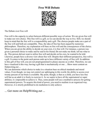 Free Will Debate
The Debate over Free will
Free will is the capacity to select between different possible ways of action. We are given free will
to make our own choice. This free will is a gift, so we can decide the way to live. Still, we should
keep in mind that the free will is a responsibility and a gift. The choices people make are a part of
the free will and both are compatible. Thus, the idea of free has been argued by numerous
philosophers. Therefore, my explanation will base on free will and the consequences of the choice.
When you are given the ability to decide on your own, it is free will. For instance, a person was
given a personal choice to make and he said to his friend; Do not make me think; tell me what to
do. This person did not want to utilize free will and decide on his own, he wanted to be told.
Likewise, people have a diverse view about free will. Despite their different perspective, free will is
a gift. It comes to the point each person ends up to have different variety of free will. In addition
to this gift of free will, you are not preprogrammed to please anyone as a robot. Therefore, we can
have visualized it this way; having a gift that is mechanically or one ... Show more content on
Helpwriting.net ...
We can determine which choice to make in a situation base on ethical standards and moral
values. Even though, we may not control our upbringing in this world, the ability to access over
twenty percent of our brain is available. My point, though, is that as a child, you have less free
will but as an adult it is freely to exercise it. As we aspire to have all the supernatural or super
abilities; it s impossible to achieve it. Thus, some people will use a meditative process for getting
supernatural powers. To acquire this kind of power, you need to mediate in an organized way.
However, it is strictly prohibited to do mediation to only achieve
... Get more on HelpWriting.net ...
 