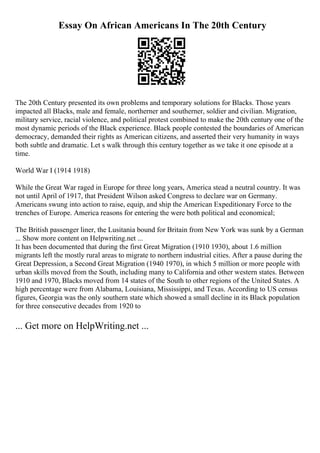 Essay On African Americans In The 20th Century
The 20th Century presented its own problems and temporary solutions for Blacks. Those years
impacted all Blacks, male and female, northerner and southerner, soldier and civilian. Migration,
military service, racial violence, and political protest combined to make the 20th century one of the
most dynamic periods of the Black experience. Black people contested the boundaries of American
democracy, demanded their rights as American citizens, and asserted their very humanity in ways
both subtle and dramatic. Let s walk through this century together as we take it one episode at a
time.
World War I (1914 1918)
While the Great War raged in Europe for three long years, America stead a neutral country. It was
not until April of 1917, that President Wilson asked Congress to declare war on Germany.
Americans swung into action to raise, equip, and ship the American Expeditionary Force to the
trenches of Europe. America reasons for entering the were both political and economical;
The British passenger liner, the Lusitania bound for Britain from New York was sunk by a German
... Show more content on Helpwriting.net ...
It has been documented that during the first Great Migration (1910 1930), about 1.6 million
migrants left the mostly rural areas to migrate to northern industrial cities. After a pause during the
Great Depression, a Second Great Migration (1940 1970), in which 5 million or more people with
urban skills moved from the South, including many to California and other western states. Between
1910 and 1970, Blacks moved from 14 states of the South to other regions of the United States. A
high percentage were from Alabama, Louisiana, Mississippi, and Texas. According to US census
figures, Georgia was the only southern state which showed a small decline in its Black population
for three consecutive decades from 1920 to
... Get more on HelpWriting.net ...
 