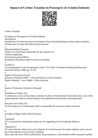 Impact of Carbon Taxation on Passengers of Aviation Industry
Carbon Taxation
Its Impact on Passengers of Aviation Industry
Introduction
Introduction of Carbon taxation by European Union stirred disturbance in the aviation industry
Airlines bear it or pass the effect on the customer
2
Rationale Behind Taxation
Airlines use fossil fuels responsible for the emission of:
Carbon compounds
Green house gases (GSGs)
Resulting in hazardous impact on the environment
3
Continue 2
Air transportation is the second largest with a 13% share of transport related greenhouse gas
emissions (Kirby, 2008; pg. 35 36)
4
Impact of Economic Growth
Increase in National GDPs = more demand for aviation industry
Higher demands = more flights = More emission.
5
Impact of Economic Growth on Demand
6
Definition of Carbon Tax
A carbon tax is a tax on the relative content of carbon in burned fossil fuels effectively a tax on the
carbon dioxide emissions from burning coal, petroleum based products and natural gas
7
Rationale for Carbon Tax
To discourage use of technology which is responsible for excessive carbon emission
8
Example of High Carbon GSG Emission
9
Arguments
EU is criticized for introducing carbon tax for supporting its near bankrupt alliances
10
Arguments 2
EU states that the carbon tax is just a fraction of overall income of aviation industry and is easy to
pay as the industry receives heavy subsidies
Also, since the taxes will be collected by the government, so the benefits will be returned to public
 