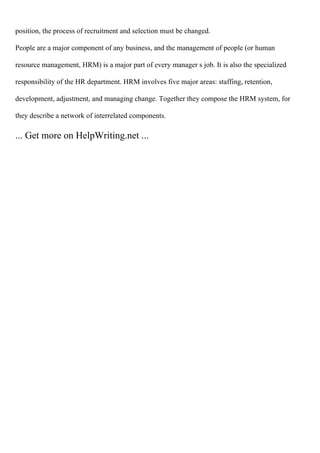 position, the process of recruitment and selection must be changed.
People are a major component of any business, and the management of people (or human
resource management, HRM) is a major part of every manager s job. It is also the specialized
responsibility of the HR department. HRM involves five major areas: staffing, retention,
development, adjustment, and managing change. Together they compose the HRM system, for
they describe a network of interrelated components.
... Get more on HelpWriting.net ...
 