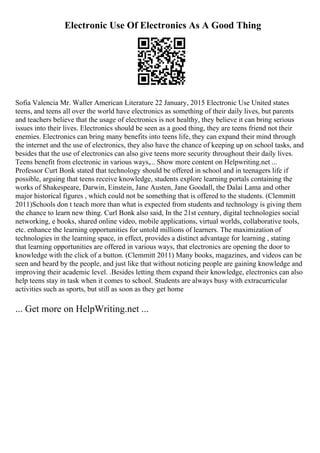 Electronic Use Of Electronics As A Good Thing
Sofia Valencia Mr. Waller American Literature 22 January, 2015 Electronic Use United states
teens, and teens all over the world have electronics as something of their daily lives, but parents
and teachers believe that the usage of electronics is not healthy, they believe it can bring serious
issues into their lives. Electronics should be seen as a good thing, they are teens friend not their
enemies. Electronics can bring many benefits into teens life, they can expand their mind through
the internet and the use of electronics, they also have the chance of keeping up on school tasks, and
besides that the use of electronics can also give teens more security throughout their daily lives.
Teens benefit from electronic in various ways,... Show more content on Helpwriting.net ...
Professor Curt Bonk stated that technology should be offered in school and in teenagers life if
possible, arguing that teens receive knowledge, students explore learning portals containing the
works of Shakespeare, Darwin, Einstein, Jane Austen, Jane Goodall, the Dalai Lama and other
major historical figures , which could not be something that is offered to the students. (Clemmitt
2011)Schools don t teach more than what is expected from students and technology is giving them
the chance to learn new thing. Curl Bonk also said, In the 21st century, digital technologies social
networking, e books, shared online video, mobile applications, virtual worlds, collaborative tools,
etc. enhance the learning opportunities for untold millions of learners. The maximization of
technologies in the learning space, in effect, provides a distinct advantage for learning , stating
that learning opportunities are offered in various ways, that electronics are opening the door to
knowledge with the click of a button. (Clemmitt 2011) Many books, magazines, and videos can be
seen and heard by the people, and just like that without noticing people are gaining knowledge and
improving their academic level. .Besides letting them expand their knowledge, electronics can also
help teens stay in task when it comes to school. Students are always busy with extracurricular
activities such as sports, but still as soon as they get home
... Get more on HelpWriting.net ...
 
