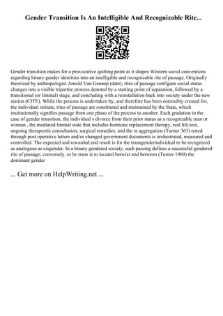 Gender Transition Is An Intelligible And Recognizable Rite...
Gender transition makes for a provocative quilting point as it shapes Western social conventions
regarding binary gender identities into an intelligible and recognizable rite of passage. Originally
theorized by anthropologist Arnold Van Gennep (date), rites of passage configure social status
changes into a visible tripartite process denoted by a starting point of separation, followed by a
transitional (or liminal) stage, and concluding with a reinstallation back into society under the new
station (CITE). While the process is undertaken by, and therefore has been ostensibly created for,
the individual initiate, rites of passage are constituted and maintained by the State, which
institutionally signifies passage from one phase of the process to another. Each gradation in the
case of gender transition, the individual s divorce from their prior status as a recognizable man or
woman , the mediated liminal state that includes hormone replacement therapy, real life test,
ongoing therapeutic consultation, surgical remedies, and the re aggregation (Turner 363) noted
through post operative letters and/or changed government documents is orchestrated, measured and
controlled. The expected and rewarded end result is for the transgenderindividual to be recognized
as analogous as cisgender. In a binary gendered society, such passing defines a successful gendered
rite of passage; conversely, to be trans is to located betwixt and between (Turner 1969) the
dominant gender
... Get more on HelpWriting.net ...
 